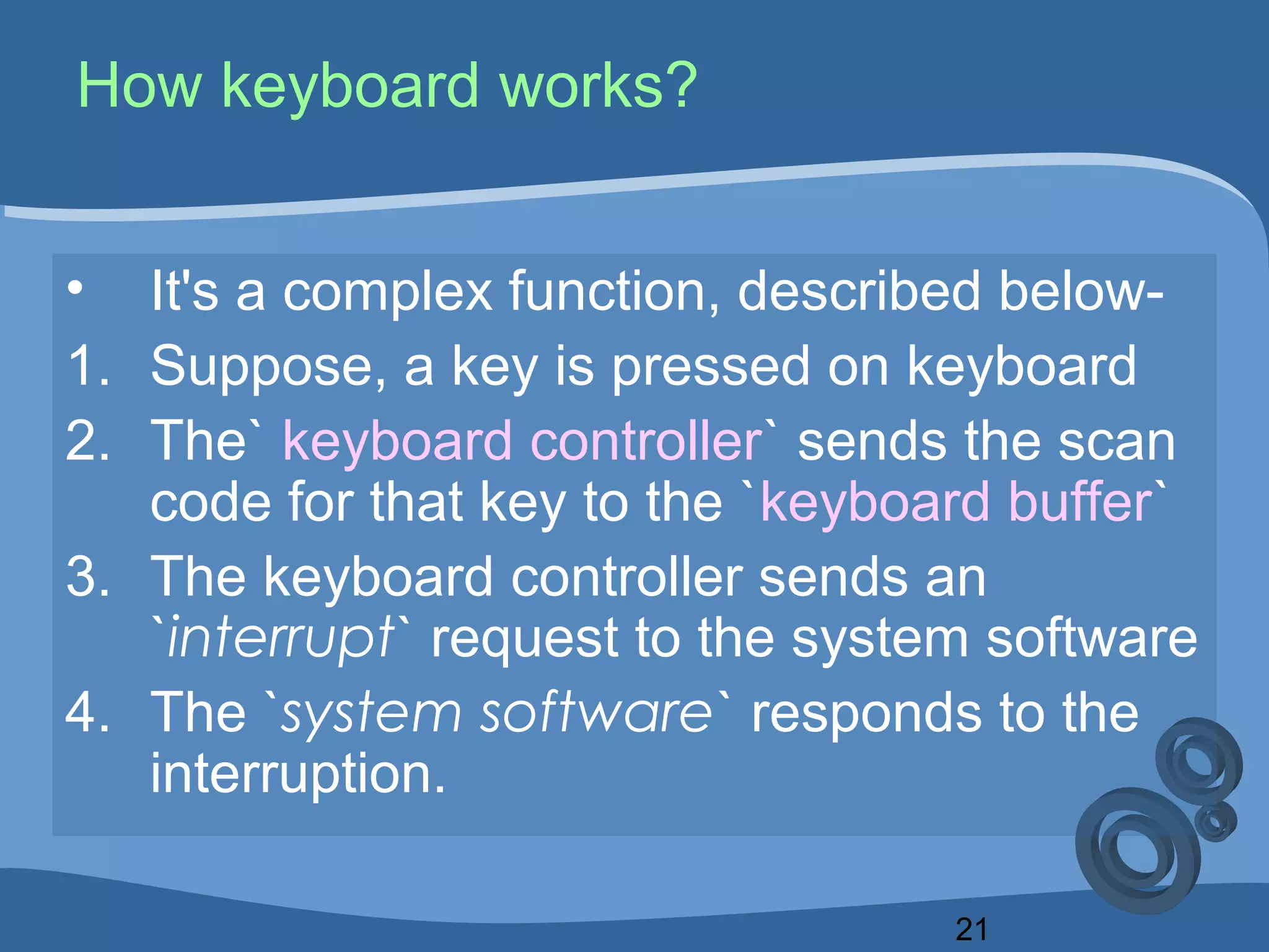 21
How keyboard works?
• It's a complex function, described below-
1. Suppose, a key is pressed on keyboard
2. The` keyboard controller` sends the scan
code for that key to the `keyboard buffer`
3. The keyboard controller sends an
`interrupt` request to the system software
4. The `system software` responds to the
interruption.
 