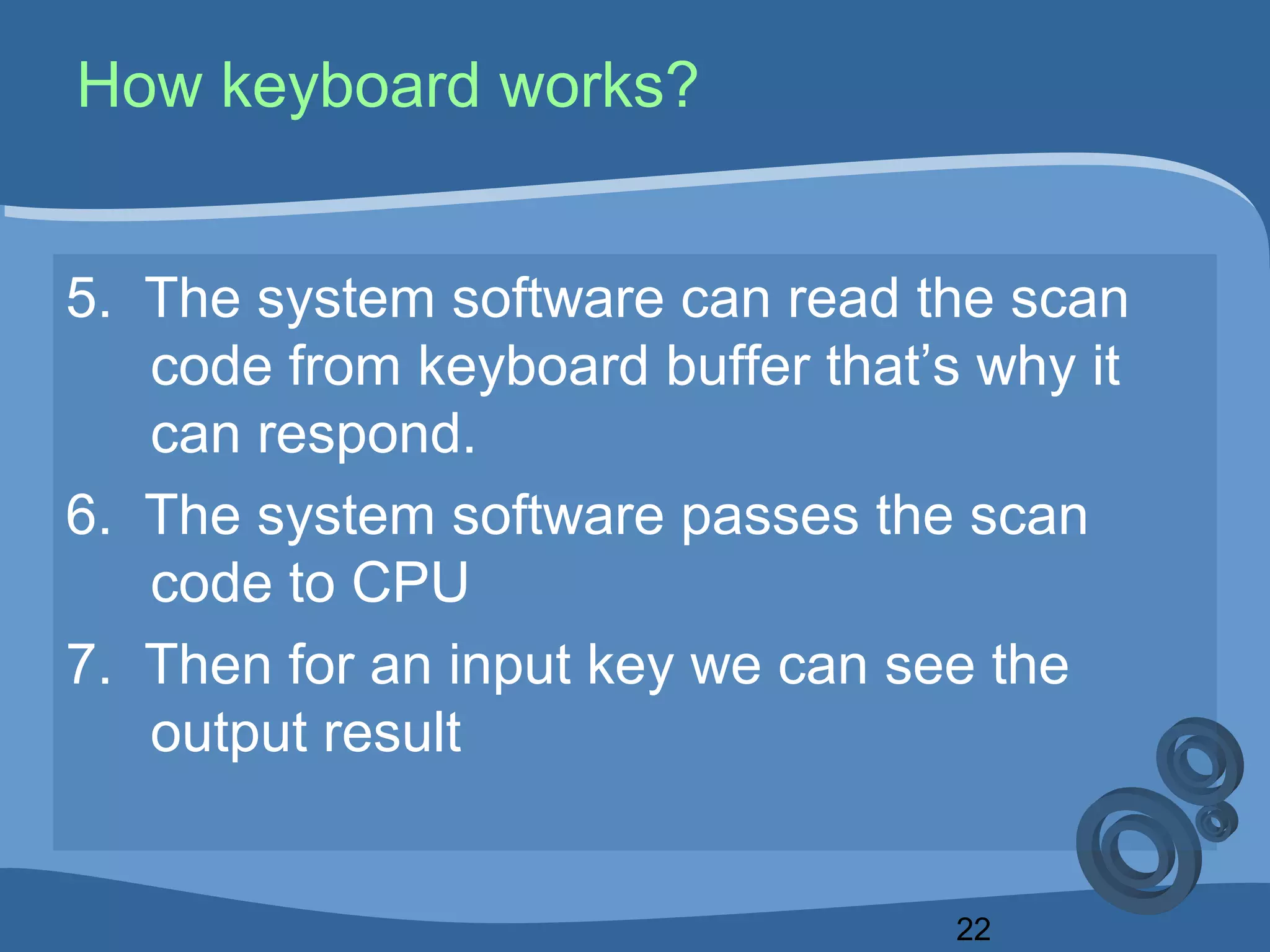 22
How keyboard works?
5. The system software can read the scan
code from keyboard buffer that’s why it
can respond.
6. The system software passes the scan
code to CPU
7. Then for an input key we can see the
output result
 