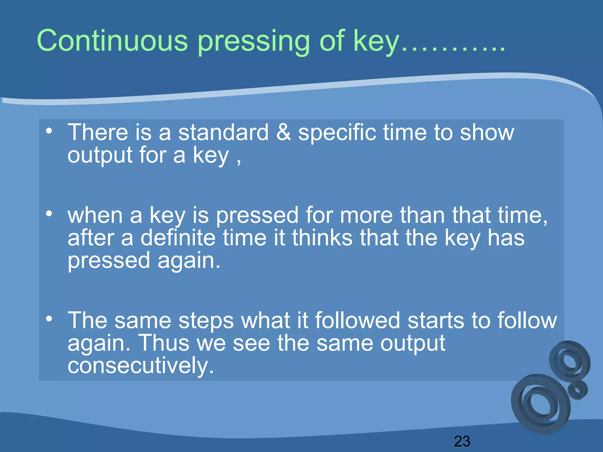 23
Continuous pressing of key………..
• There is a standard & specific time to show
output for a key ,
• when a key is pressed for more than that time,
after a definite time it thinks that the key has
pressed again.
• The same steps what it followed starts to follow
again. Thus we see the same output
consecutively.
 