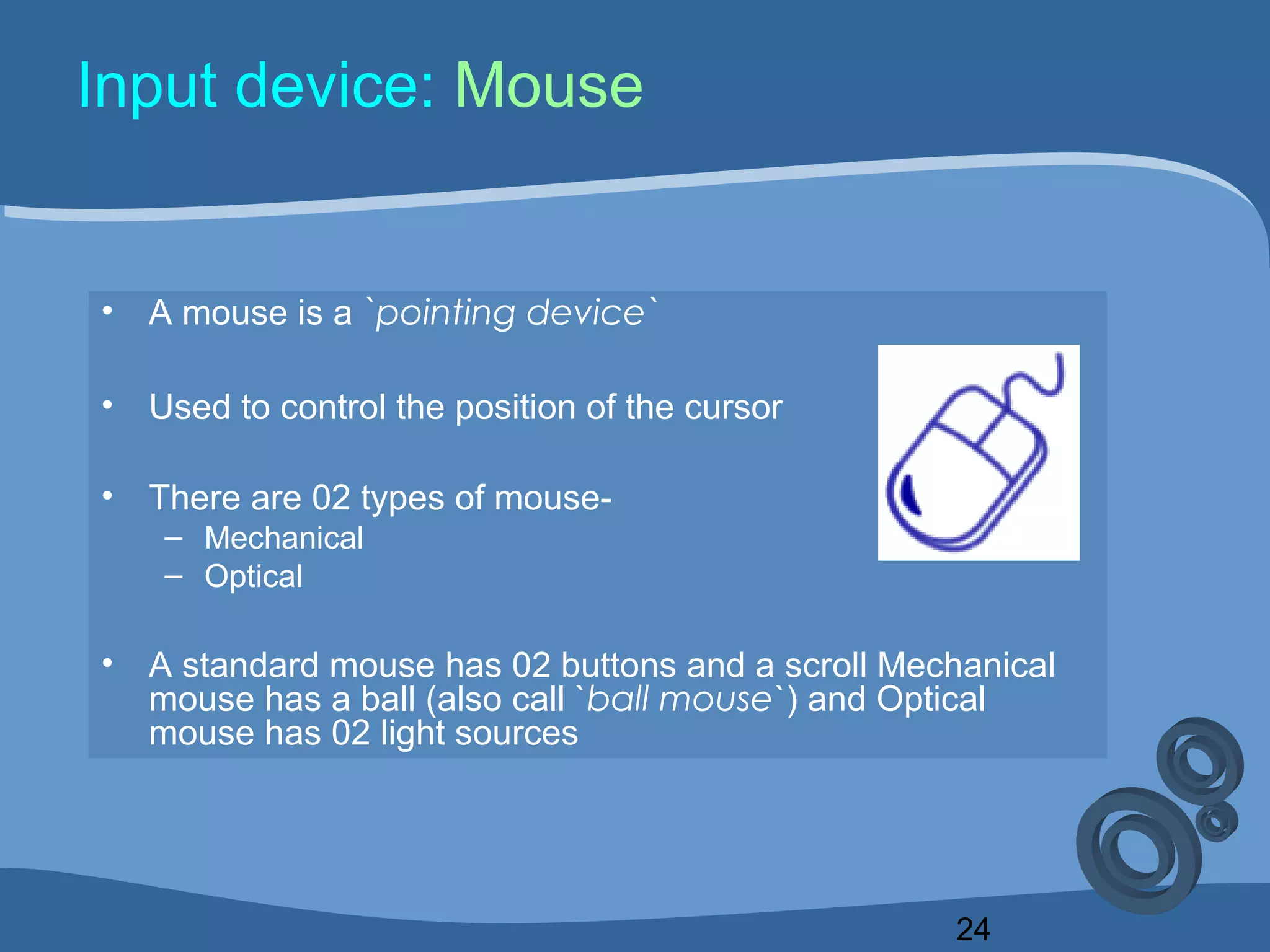 24
Input device: Mouse
• A mouse is a `pointing device`
• Used to control the position of the cursor
• There are 02 types of mouse-
– Mechanical
– Optical
• A standard mouse has 02 buttons and a scroll Mechanical
mouse has a ball (also call `ball mouse`) and Optical
mouse has 02 light sources
 