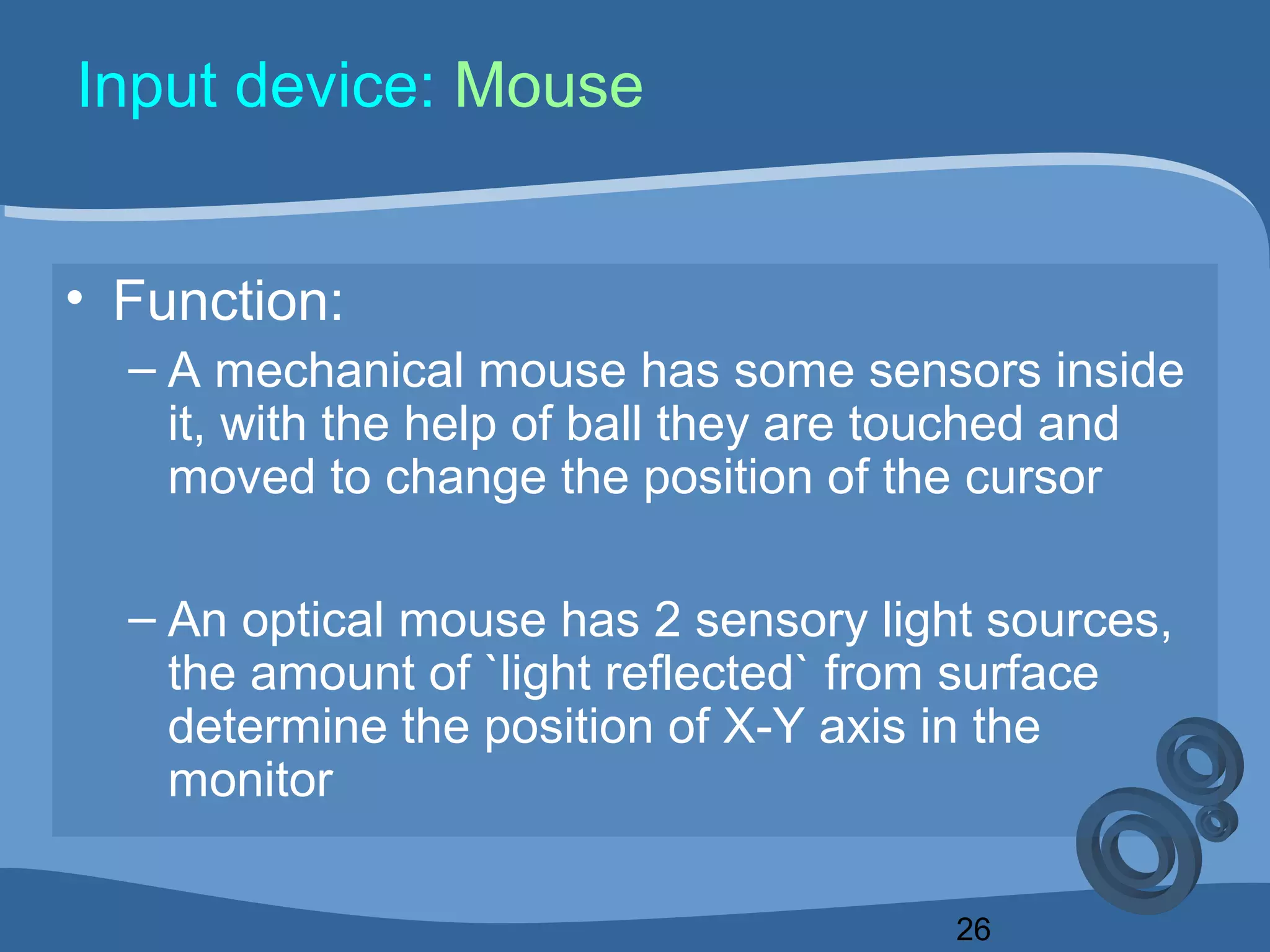 26
Input device: Mouse
• Function:
– A mechanical mouse has some sensors inside
it, with the help of ball they are touched and
moved to change the position of the cursor
– An optical mouse has 2 sensory light sources,
the amount of `light reflected` from surface
determine the position of X-Y axis in the
monitor
 