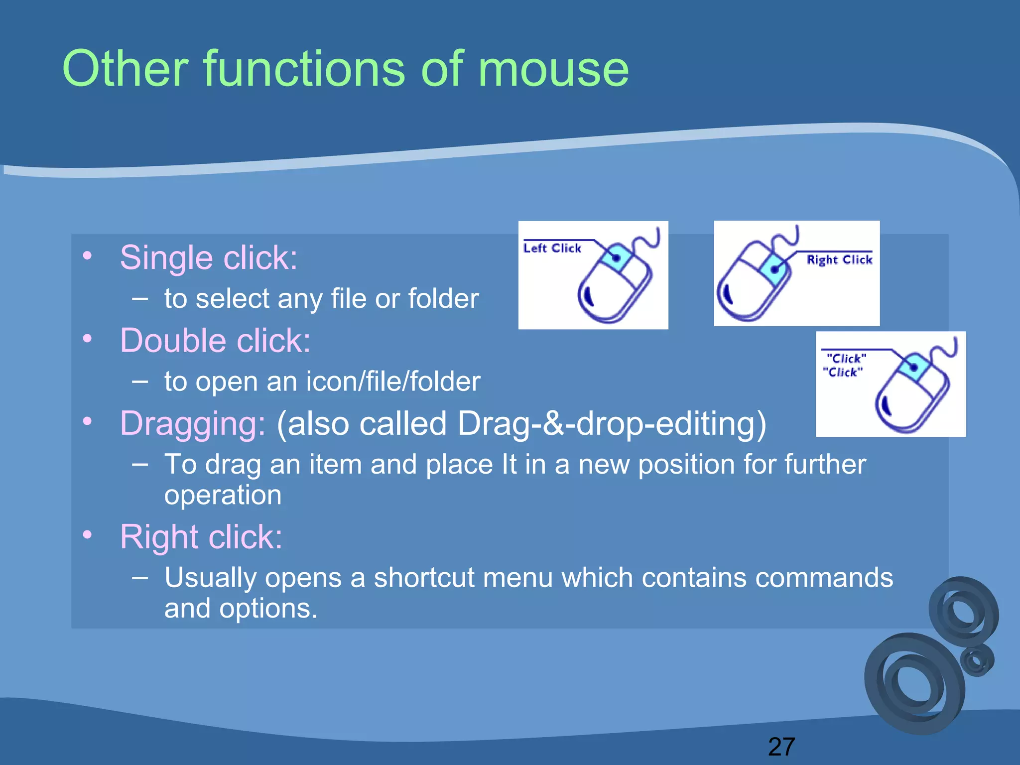 27
Other functions of mouse
• Single click:
– to select any file or folder
• Double click:
– to open an icon/file/folder
• Dragging: (also called Drag-&-drop-editing)
– To drag an item and place It in a new position for further
operation
• Right click:
– Usually opens a shortcut menu which contains commands
and options.
 
