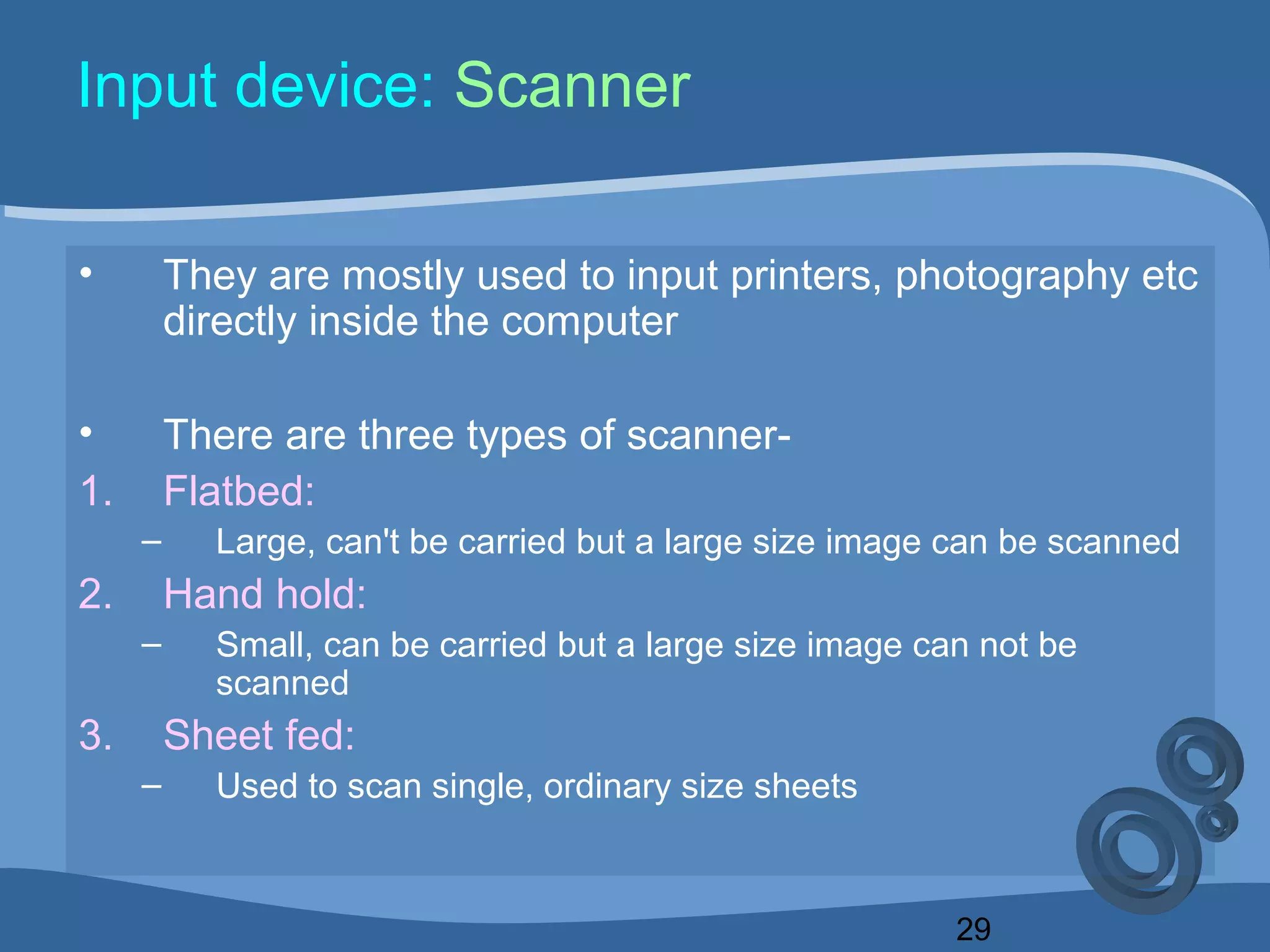 29
Input device: Scanner
• They are mostly used to input printers, photography etc
directly inside the computer
• There are three types of scanner-
1. Flatbed:
– Large, can't be carried but a large size image can be scanned
2. Hand hold:
– Small, can be carried but a large size image can not be
scanned
3. Sheet fed:
– Used to scan single, ordinary size sheets
 