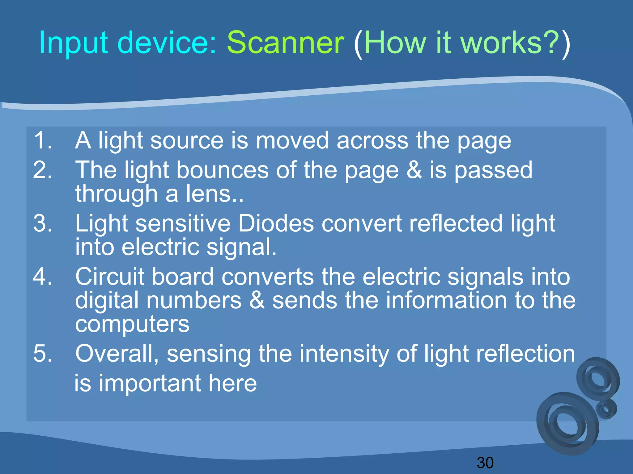 30
Input device: Scanner (How it works?)
1. A light source is moved across the page
2. The light bounces of the page & is passed
through a lens..
3. Light sensitive Diodes convert reflected light
into electric signal.
4. Circuit board converts the electric signals into
digital numbers & sends the information to the
computers
5. Overall, sensing the intensity of light reflection
is important here
 