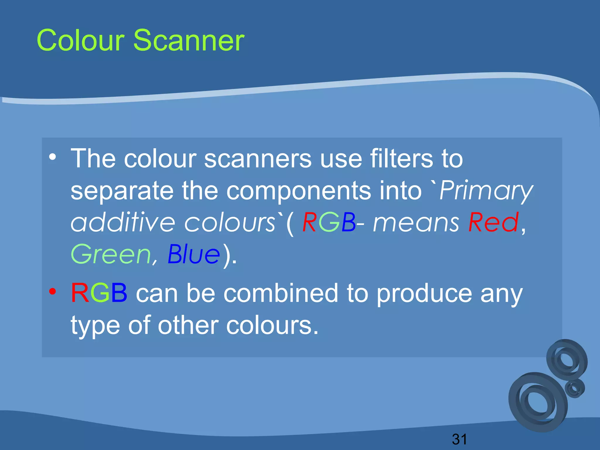 31
Colour Scanner
• The colour scanners use filters to
separate the components into `Primary
additive colours`( RGB- means Red,
Green, Blue).
• RGB can be combined to produce any
type of other colours.
 