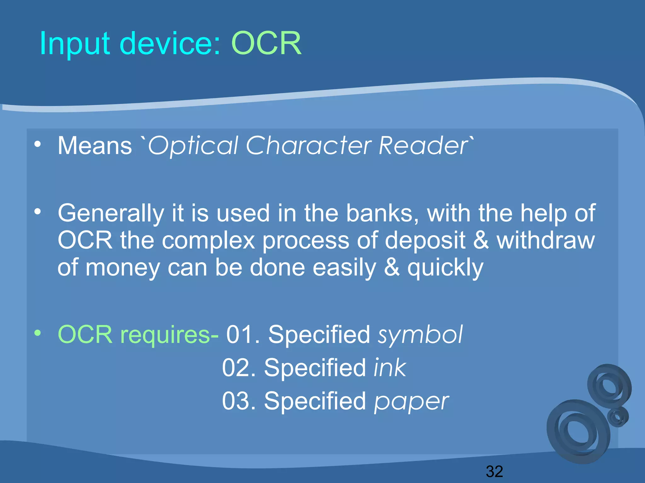 32
Input device: OCR
• Means `Optical Character Reader`
• Generally it is used in the banks, with the help of
OCR the complex process of deposit & withdraw
of money can be done easily & quickly
• OCR requires- 01. Specified symbol
02. Specified ink
03. Specified paper
 