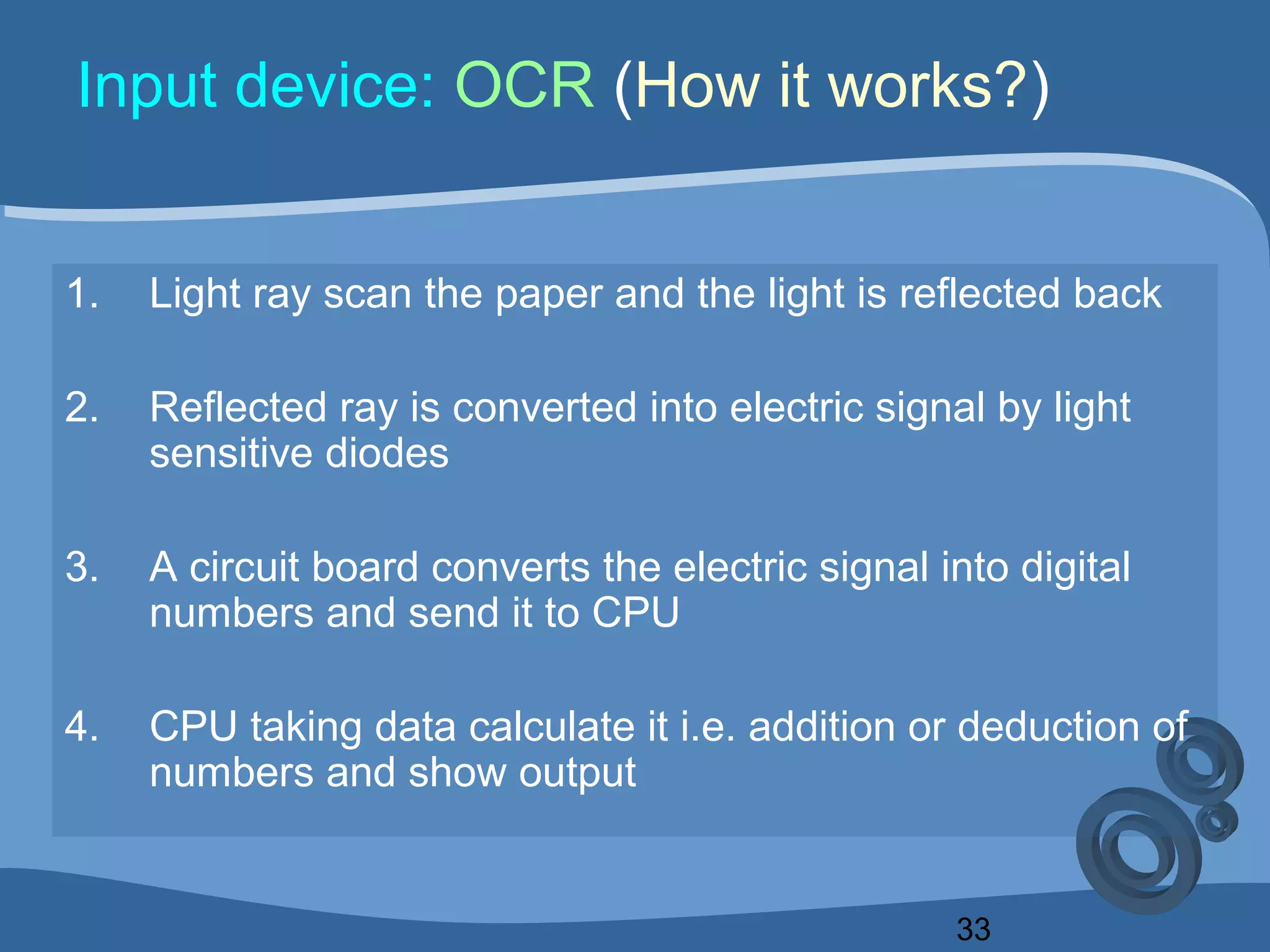 33
Input device: OCR (How it works?)
1. Light ray scan the paper and the light is reflected back
2. Reflected ray is converted into electric signal by light
sensitive diodes
3. A circuit board converts the electric signal into digital
numbers and send it to CPU
4. CPU taking data calculate it i.e. addition or deduction of
numbers and show output
 