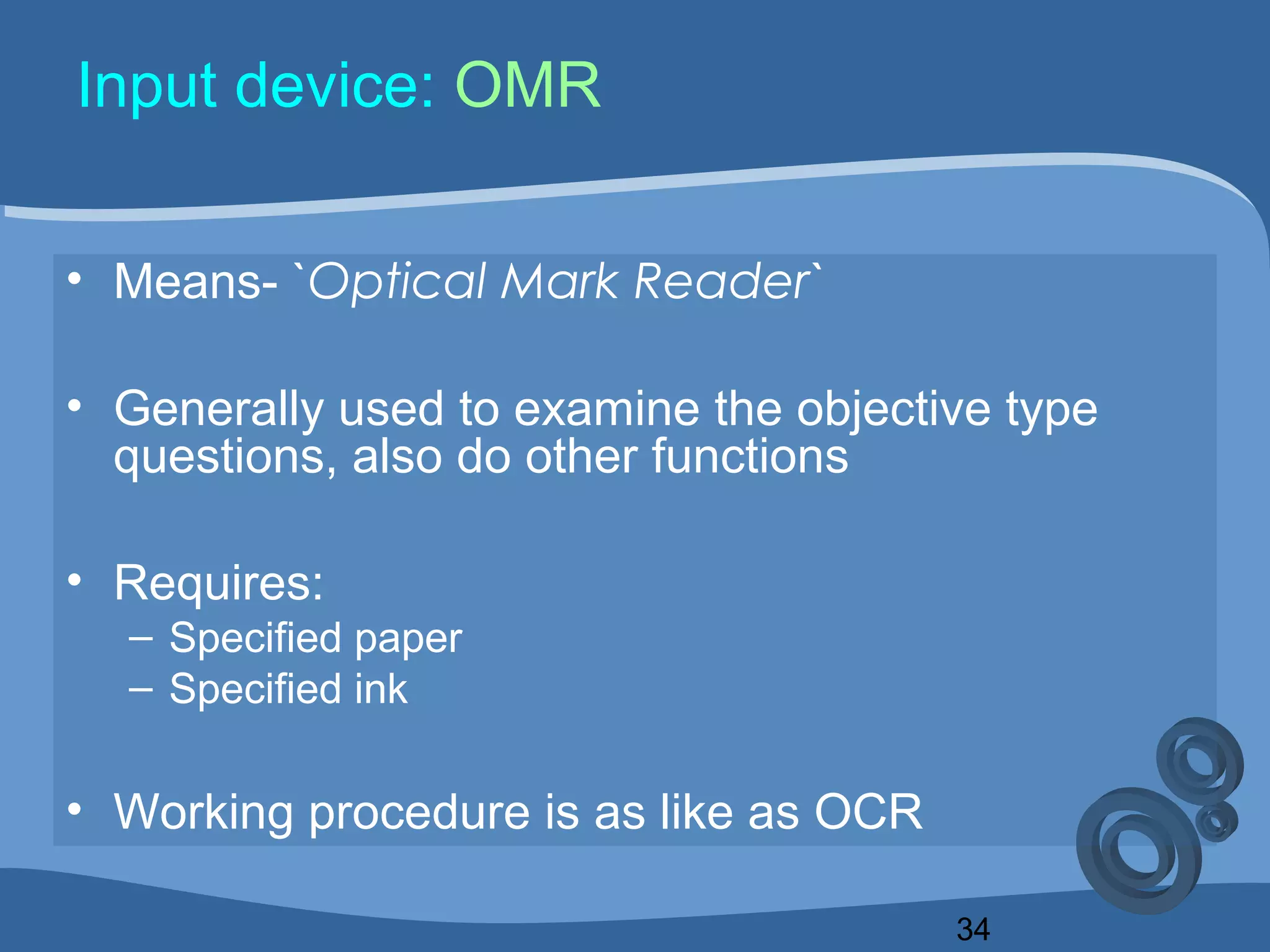 34
Input device: OMR
• Means- `Optical Mark Reader`
• Generally used to examine the objective type
questions, also do other functions
• Requires:
– Specified paper
– Specified ink
• Working procedure is as like as OCR
 