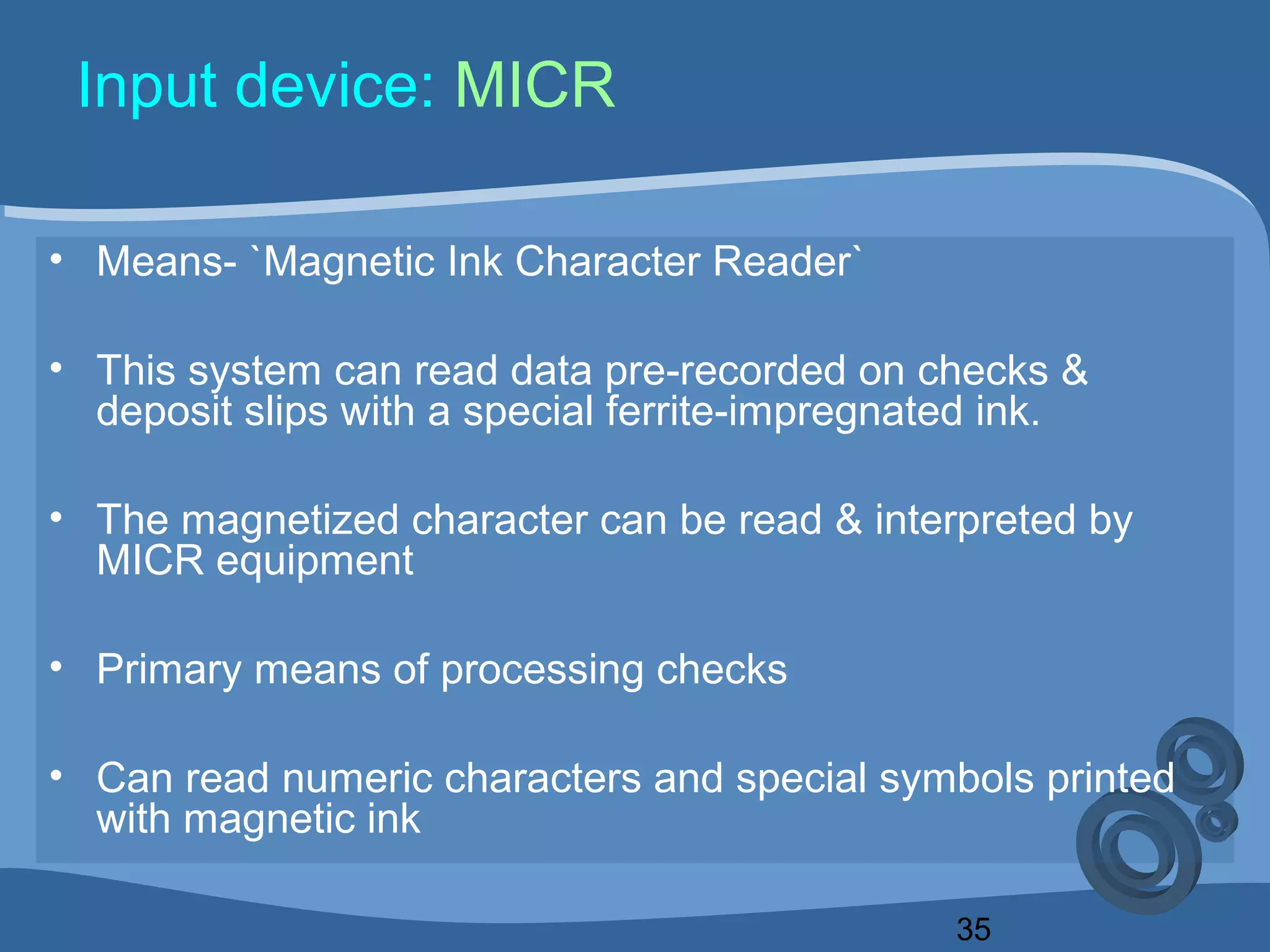 35
Input device: MICR
• Means- `Magnetic Ink Character Reader`
• This system can read data pre-recorded on checks &
deposit slips with a special ferrite-impregnated ink.
• The magnetized character can be read & interpreted by
MICR equipment
• Primary means of processing checks
• Can read numeric characters and special symbols printed
with magnetic ink
 