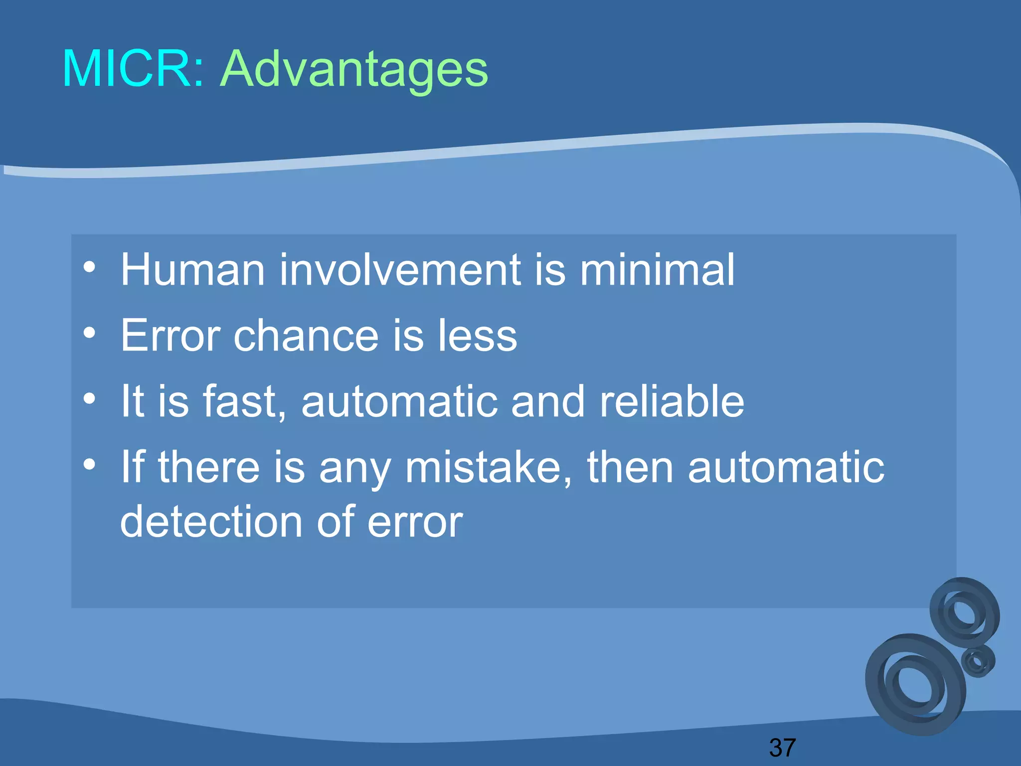 37
MICR: Advantages
• Human involvement is minimal
• Error chance is less
• It is fast, automatic and reliable
• If there is any mistake, then automatic
detection of error
 