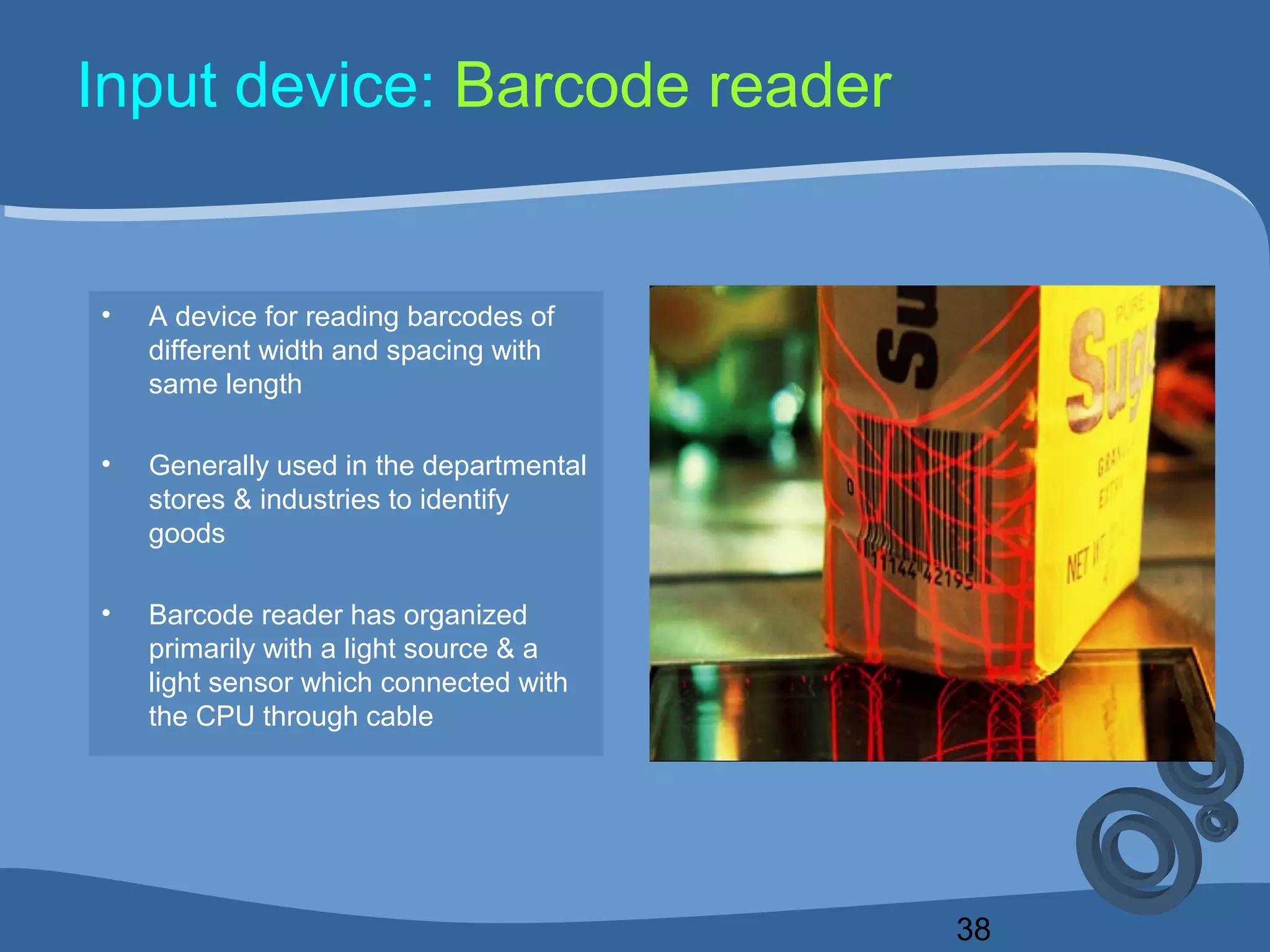 38
Input device: Barcode reader
• A device for reading barcodes of
different width and spacing with
same length
• Generally used in the departmental
stores & industries to identify
goods
• Barcode reader has organized
primarily with a light source & a
light sensor which connected with
the CPU through cable
 