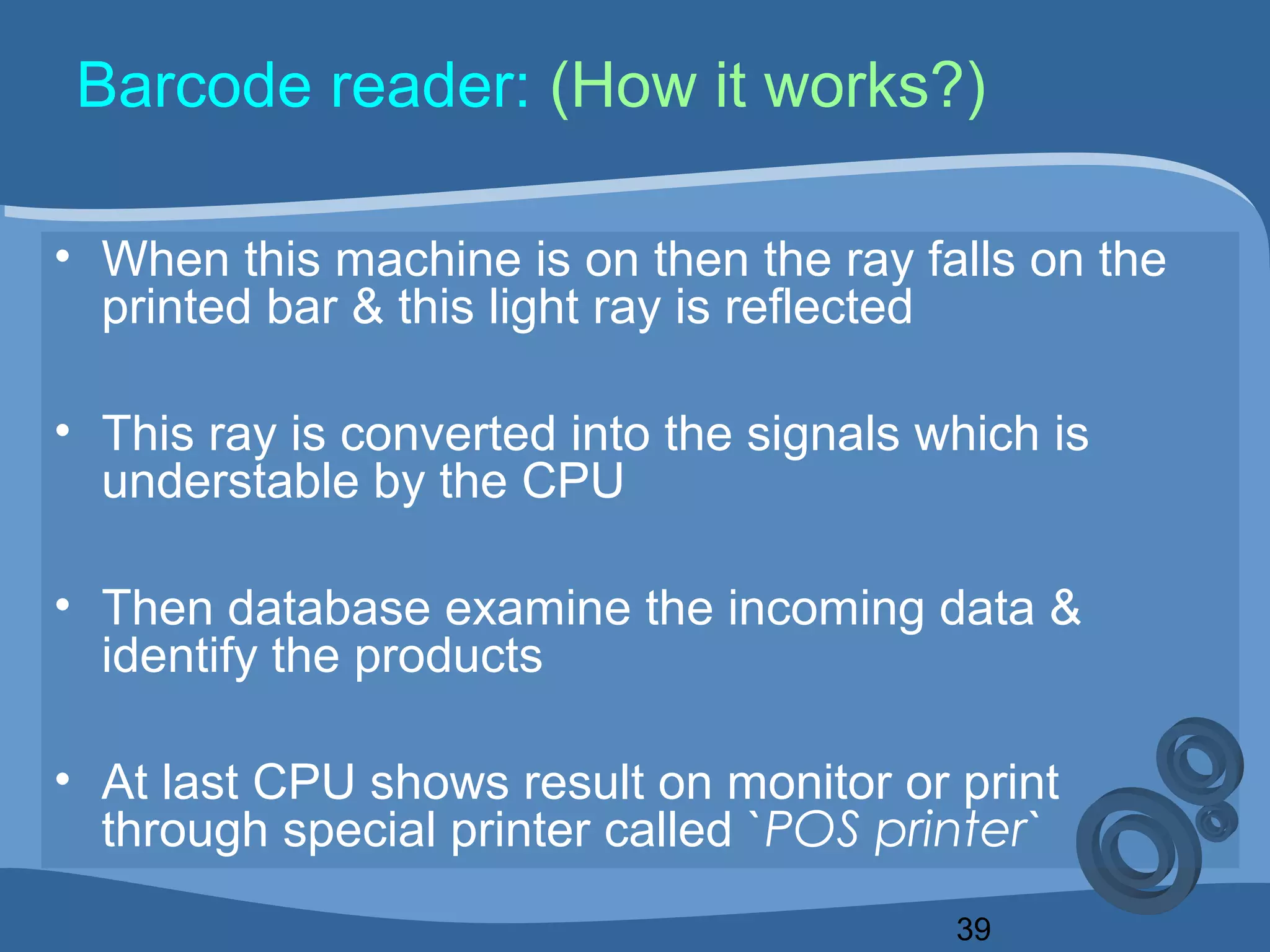 39
Barcode reader: (How it works?)
• When this machine is on then the ray falls on the
printed bar & this light ray is reflected
• This ray is converted into the signals which is
understable by the CPU
• Then database examine the incoming data &
identify the products
• At last CPU shows result on monitor or print
through special printer called `POS printer`
 
