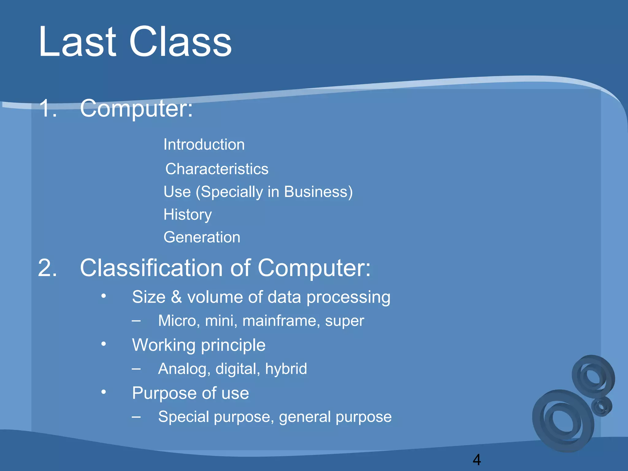 4
Last Class
1. Computer:
Introduction
Characteristics
Use (Specially in Business)
History
Generation
2. Classification of Computer:
• Size & volume of data processing
– Micro, mini, mainframe, super
• Working principle
– Analog, digital, hybrid
• Purpose of use
– Special purpose, general purpose
 