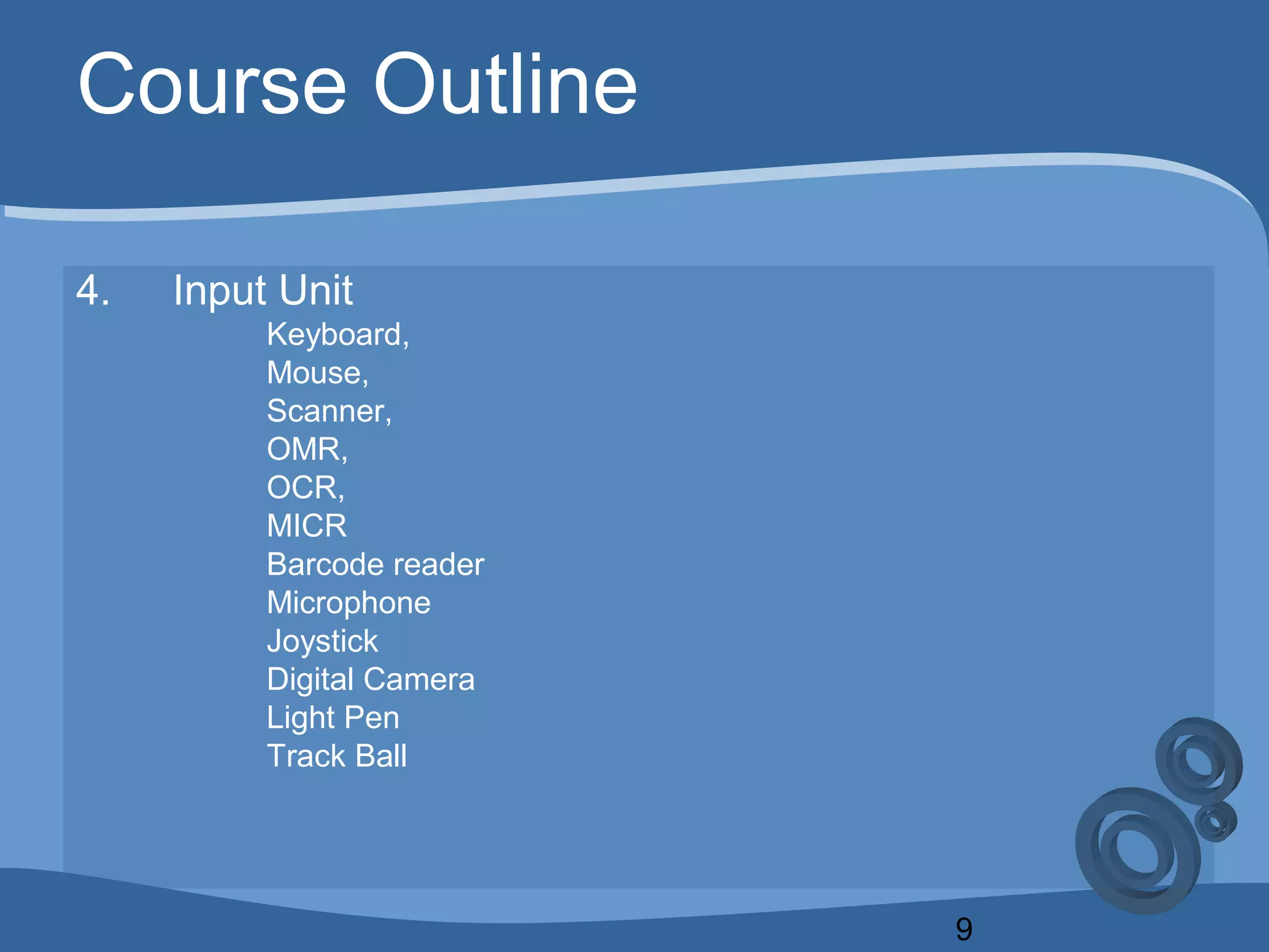 9
Course Outline
4. Input Unit
Keyboard,
Mouse,
Scanner,
OMR,
OCR,
MICR
Barcode reader
Microphone
Joystick
Digital Camera
Light Pen
Track Ball
 