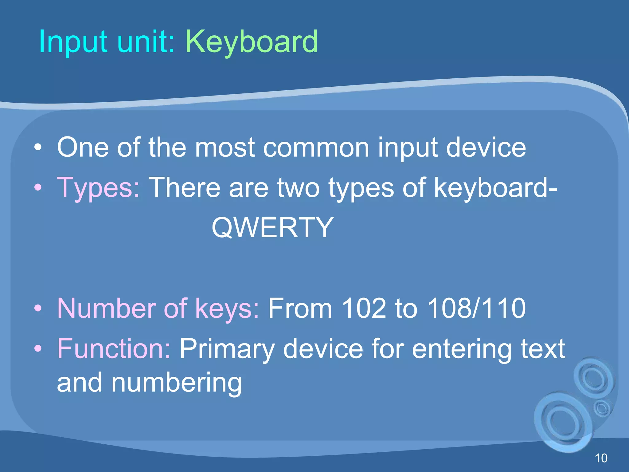 10
Input unit: Keyboard
• One of the most common input device
• Types: There are two types of keyboard-
QWERTY
• Number of keys: From 102 to 108/110
• Function: Primary device for entering text
and numbering
 