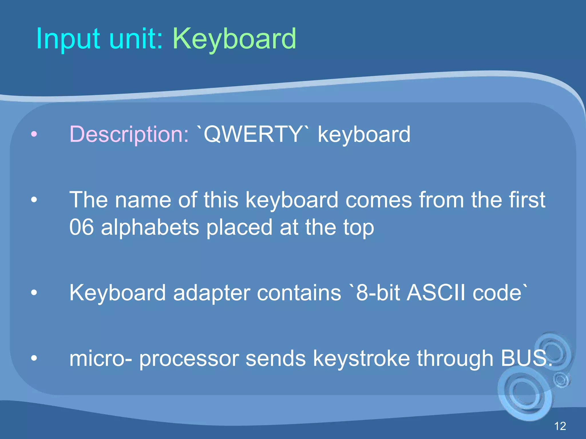 12
Input unit: Keyboard
• Description: `QWERTY` keyboard
• The name of this keyboard comes from the first
06 alphabets placed at the top
• Keyboard adapter contains `8-bit ASCII code`
• micro- processor sends keystroke through BUS.
 