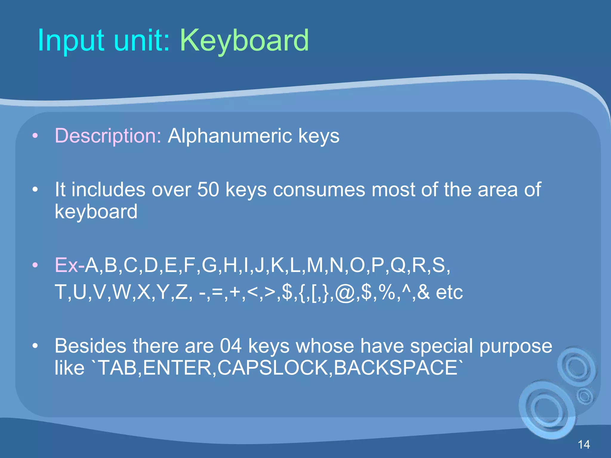 14
Input unit: Keyboard
• Description: Alphanumeric keys
• It includes over 50 keys consumes most of the area of
keyboard
• Ex-A,B,C,D,E,F,G,H,I,J,K,L,M,N,O,P,Q,R,S,
T,U,V,W,X,Y,Z, -,=,+,<,>,$,{,[,},@,$,%,^,& etc
• Besides there are 04 keys whose have special purpose
like `TAB,ENTER,CAPSLOCK,BACKSPACE`
 