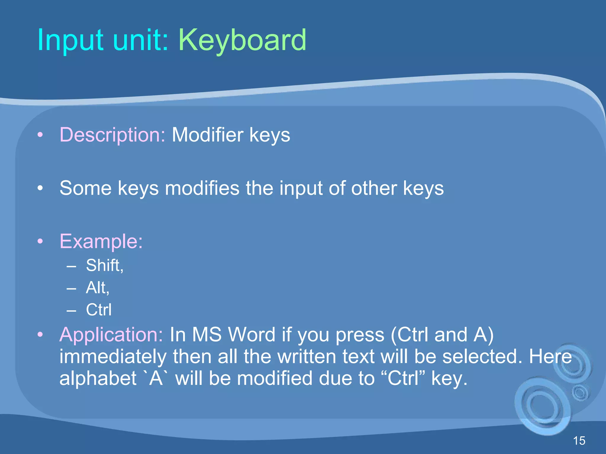 15
Input unit: Keyboard
• Description: Modifier keys
• Some keys modifies the input of other keys
• Example:
– Shift,
– Alt,
– Ctrl
• Application: In MS Word if you press (Ctrl and A)
immediately then all the written text will be selected. Here
alphabet `A` will be modified due to “Ctrl” key.
 
