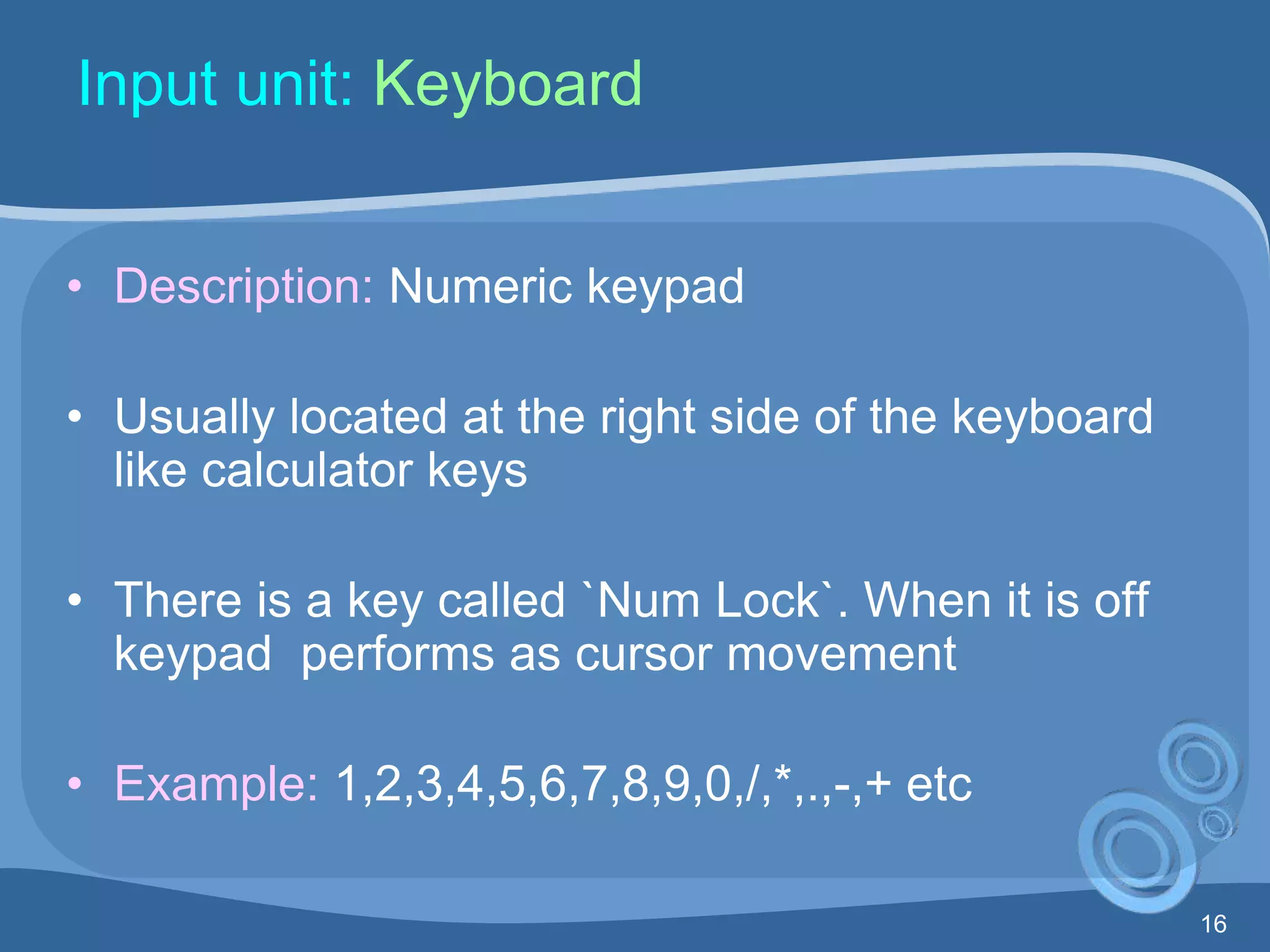 16
Input unit: Keyboard
• Description: Numeric keypad
• Usually located at the right side of the keyboard
like calculator keys
• There is a key called `Num Lock`. When it is off
keypad performs as cursor movement
• Example: 1,2,3,4,5,6,7,8,9,0,/,*,.,-,+ etc
 