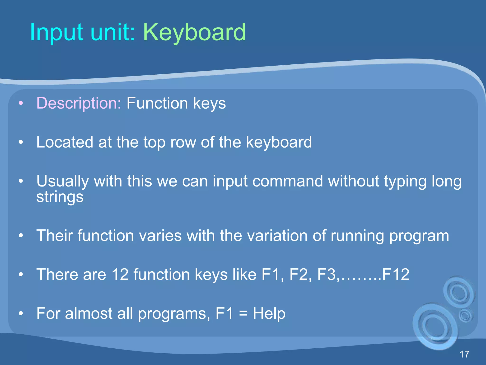 17
Input unit: Keyboard
• Description: Function keys
• Located at the top row of the keyboard
• Usually with this we can input command without typing long
strings
• Their function varies with the variation of running program
• There are 12 function keys like F1, F2, F3,……..F12
• For almost all programs, F1 = Help
 