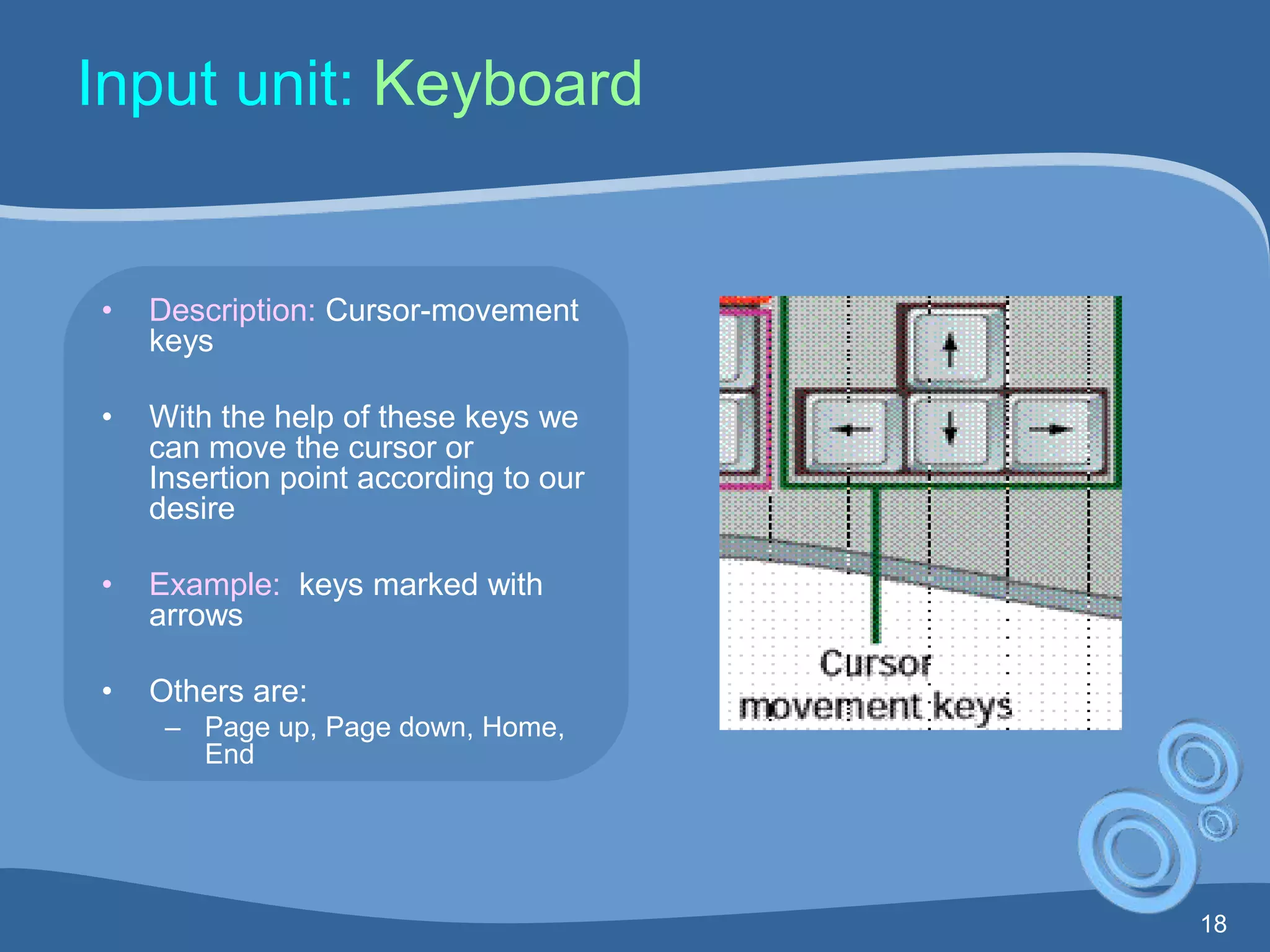 18
Input unit: Keyboard
• Description: Cursor-movement
keys
• With the help of these keys we
can move the cursor or
Insertion point according to our
desire
• Example: keys marked with
arrows
• Others are:
– Page up, Page down, Home,
End
 