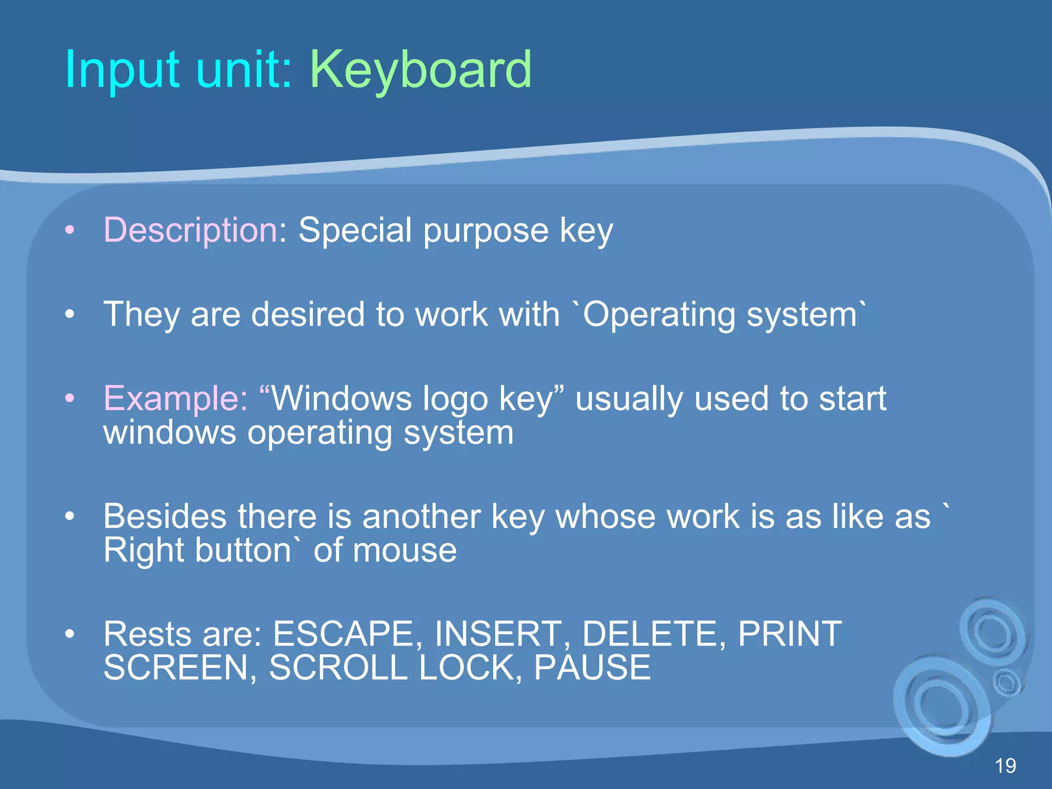 19
Input unit: Keyboard
• Description: Special purpose key
• They are desired to work with `Operating system`
• Example: “Windows logo key” usually used to start
windows operating system
• Besides there is another key whose work is as like as `
Right button` of mouse
• Rests are: ESCAPE, INSERT, DELETE, PRINT
SCREEN, SCROLL LOCK, PAUSE
 
