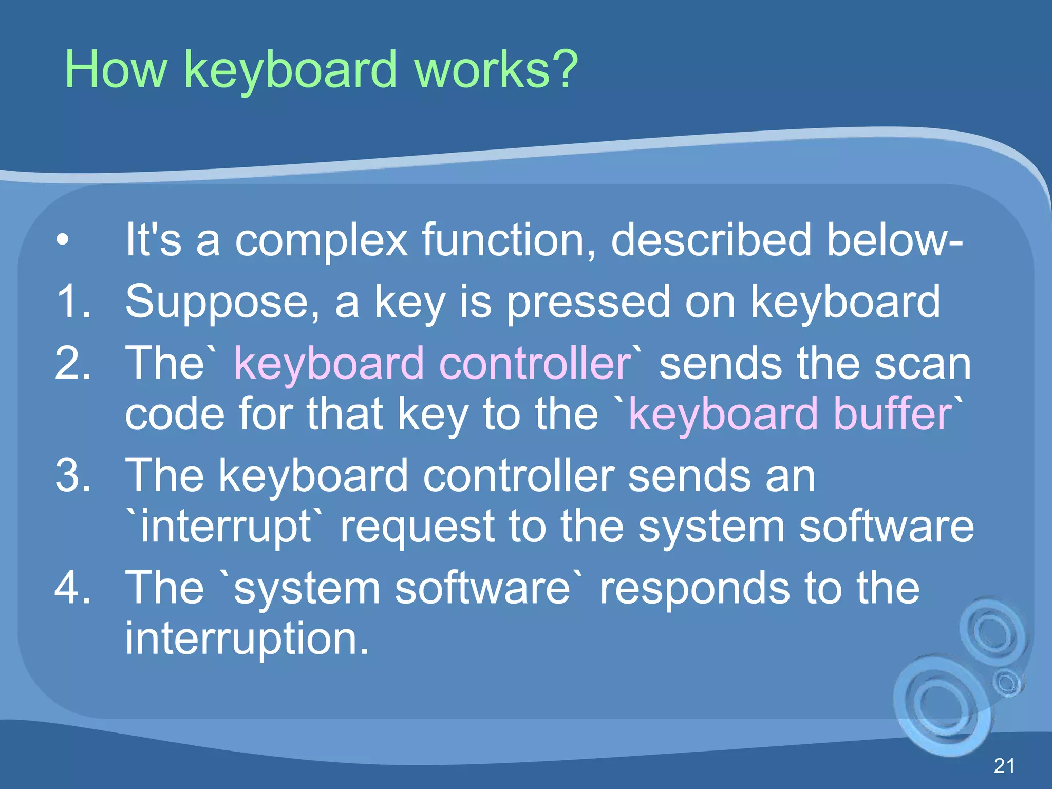 21
How keyboard works?
• It's a complex function, described below-
1. Suppose, a key is pressed on keyboard
2. The` keyboard controller` sends the scan
code for that key to the `keyboard buffer`
3. The keyboard controller sends an
`interrupt` request to the system software
4. The `system software` responds to the
interruption.
 