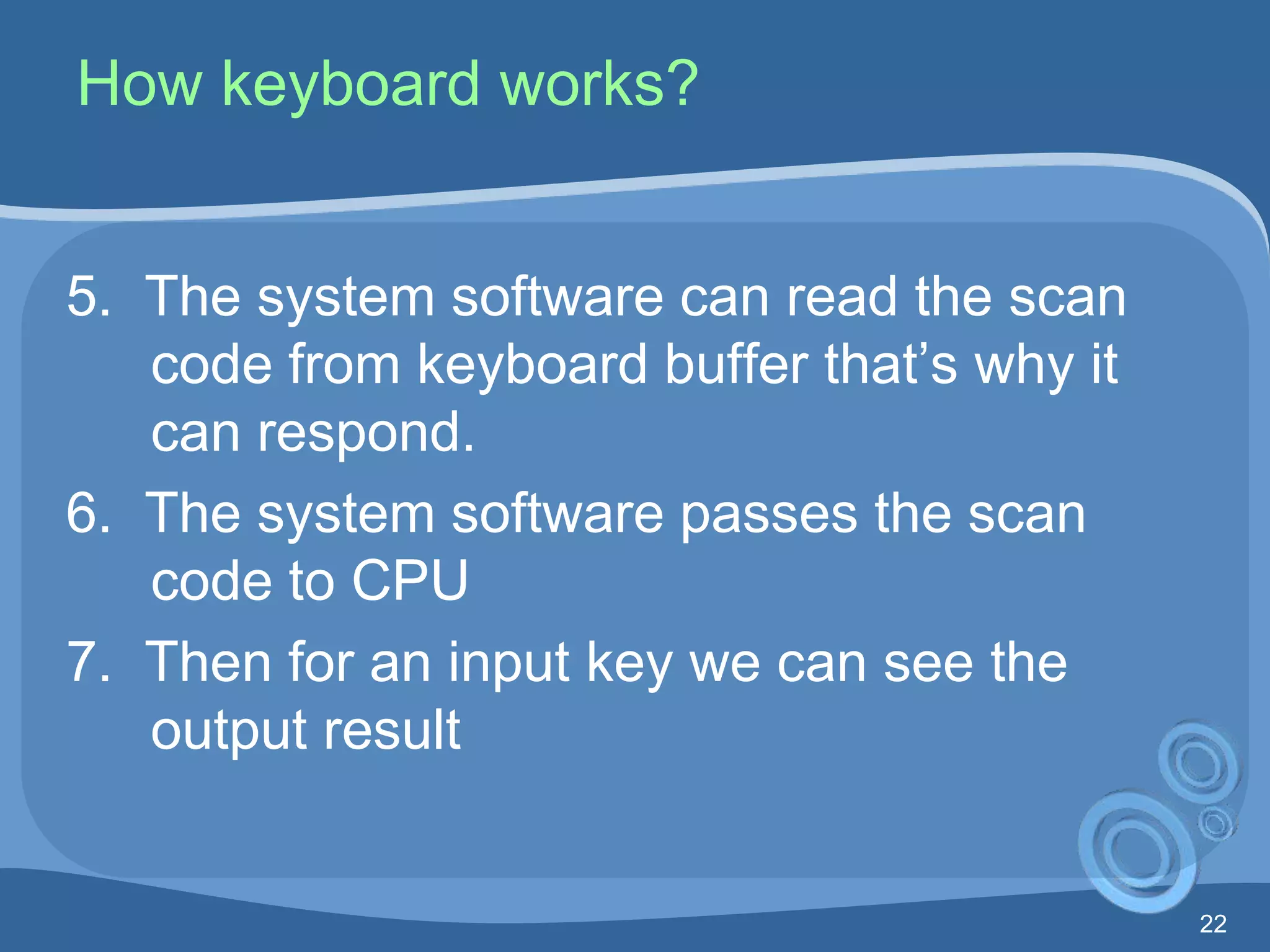 22
How keyboard works?
5. The system software can read the scan
code from keyboard buffer that’s why it
can respond.
6. The system software passes the scan
code to CPU
7. Then for an input key we can see the
output result
 