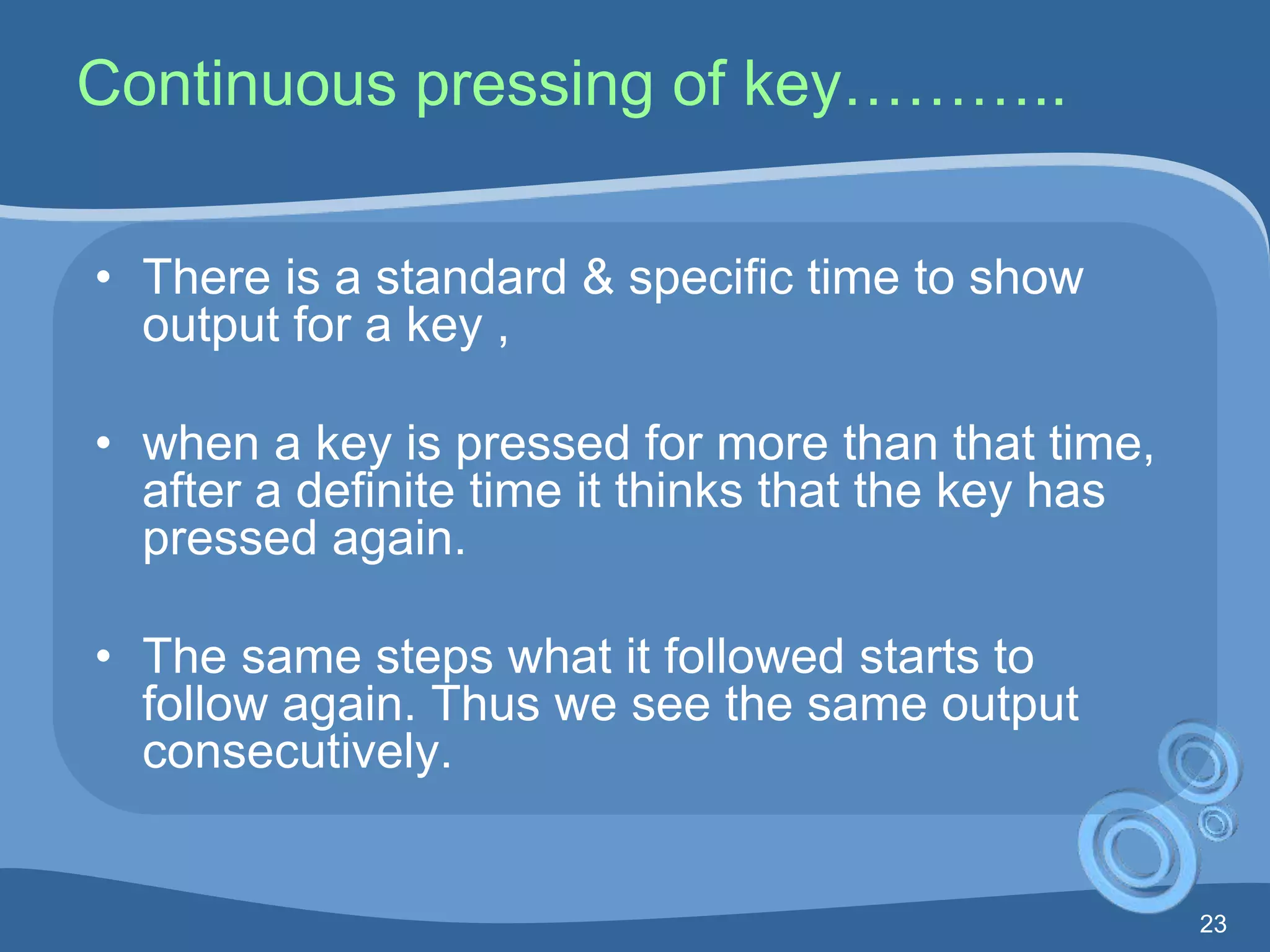 23
Continuous pressing of key………..
• There is a standard & specific time to show
output for a key ,
• when a key is pressed for more than that time,
after a definite time it thinks that the key has
pressed again.
• The same steps what it followed starts to
follow again. Thus we see the same output
consecutively.
 