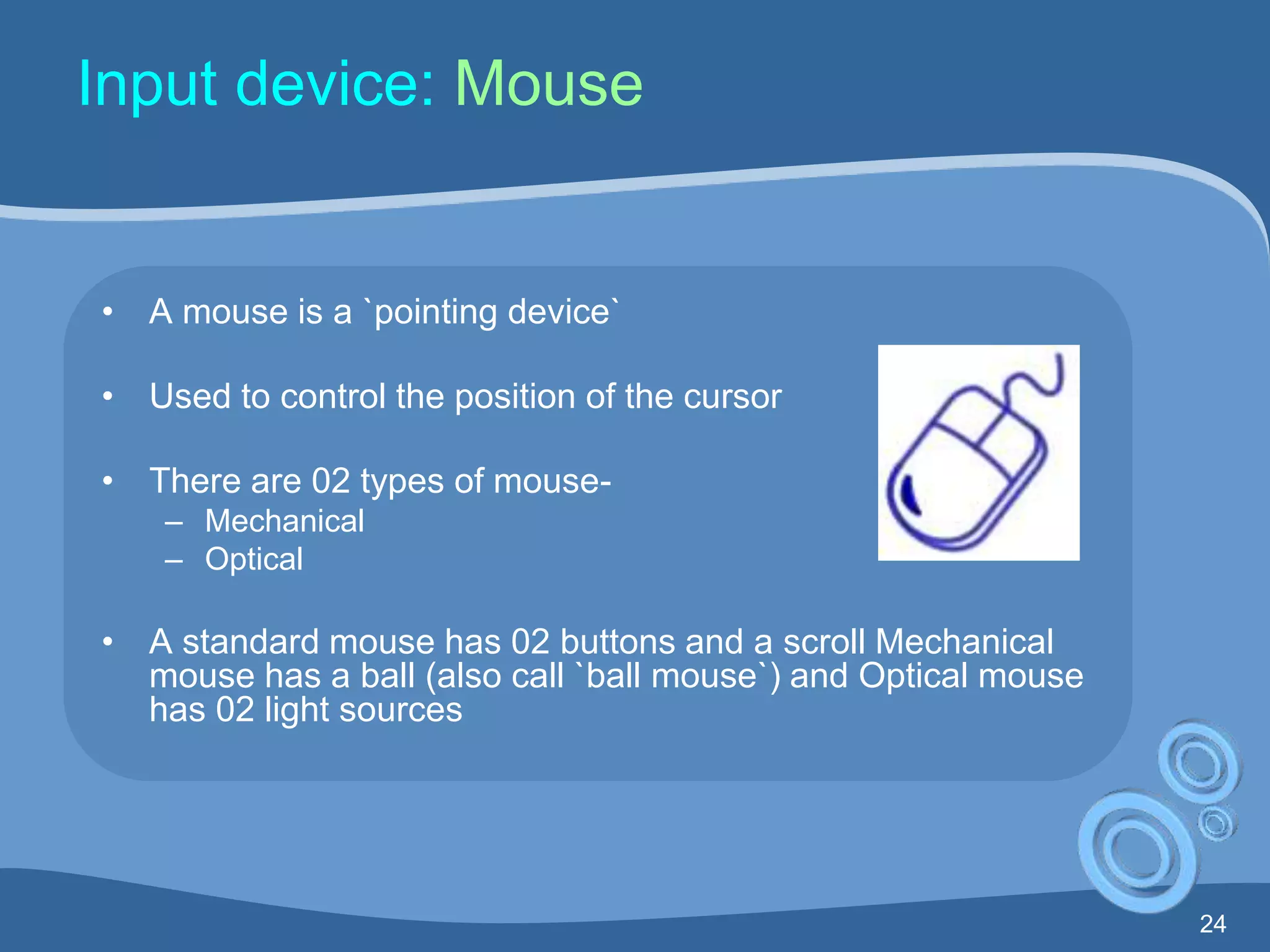 24
Input device: Mouse
• A mouse is a `pointing device`
• Used to control the position of the cursor
• There are 02 types of mouse-
– Mechanical
– Optical
• A standard mouse has 02 buttons and a scroll Mechanical
mouse has a ball (also call `ball mouse`) and Optical mouse
has 02 light sources
 