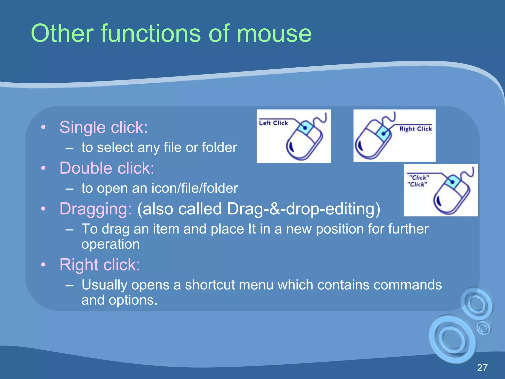 27
Other functions of mouse
• Single click:
– to select any file or folder
• Double click:
– to open an icon/file/folder
• Dragging: (also called Drag-&-drop-editing)
– To drag an item and place It in a new position for further
operation
• Right click:
– Usually opens a shortcut menu which contains commands
and options.
 