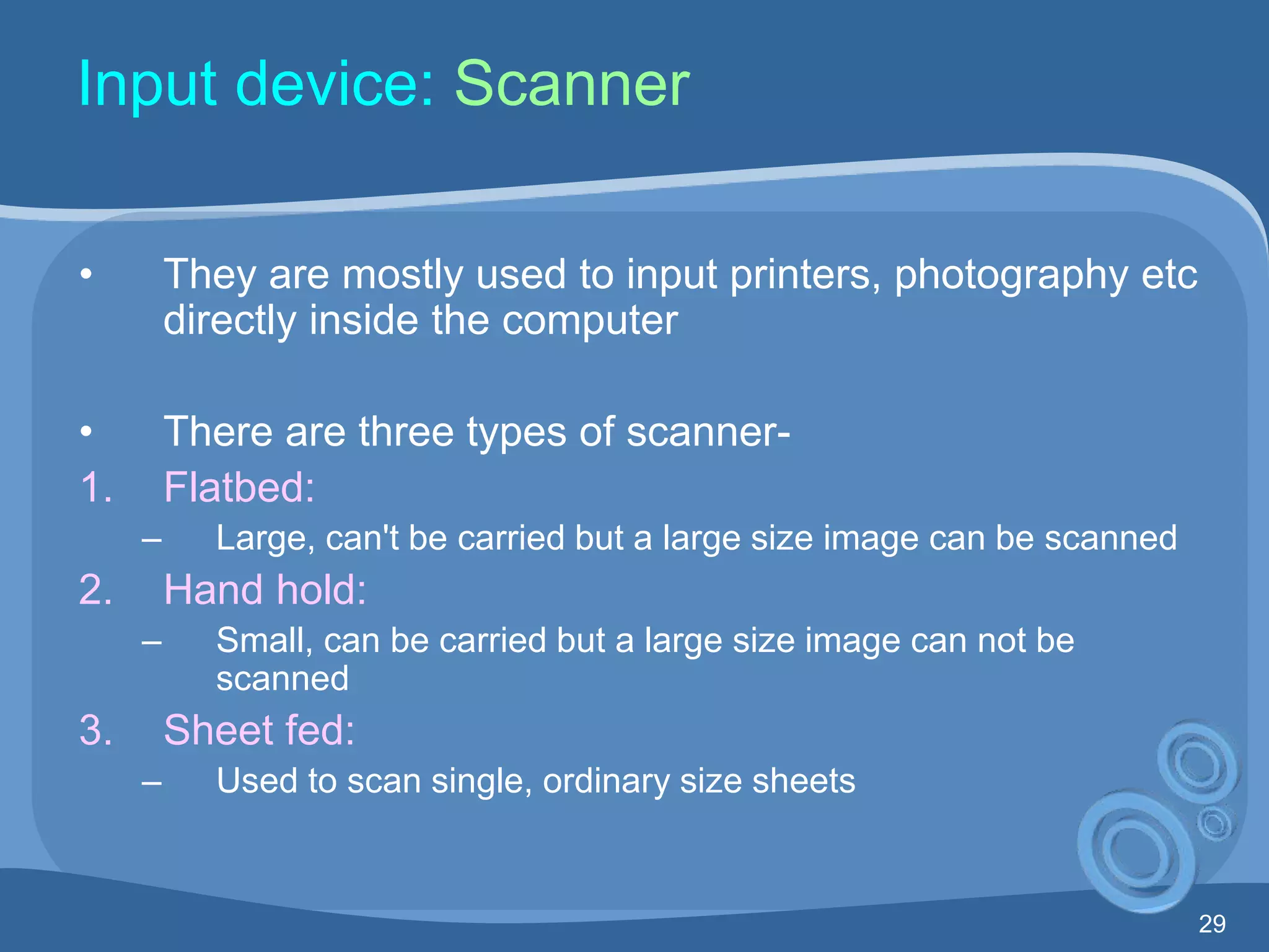 29
Input device: Scanner
• They are mostly used to input printers, photography etc
directly inside the computer
• There are three types of scanner-
1. Flatbed:
– Large, can't be carried but a large size image can be scanned
2. Hand hold:
– Small, can be carried but a large size image can not be
scanned
3. Sheet fed:
– Used to scan single, ordinary size sheets
 