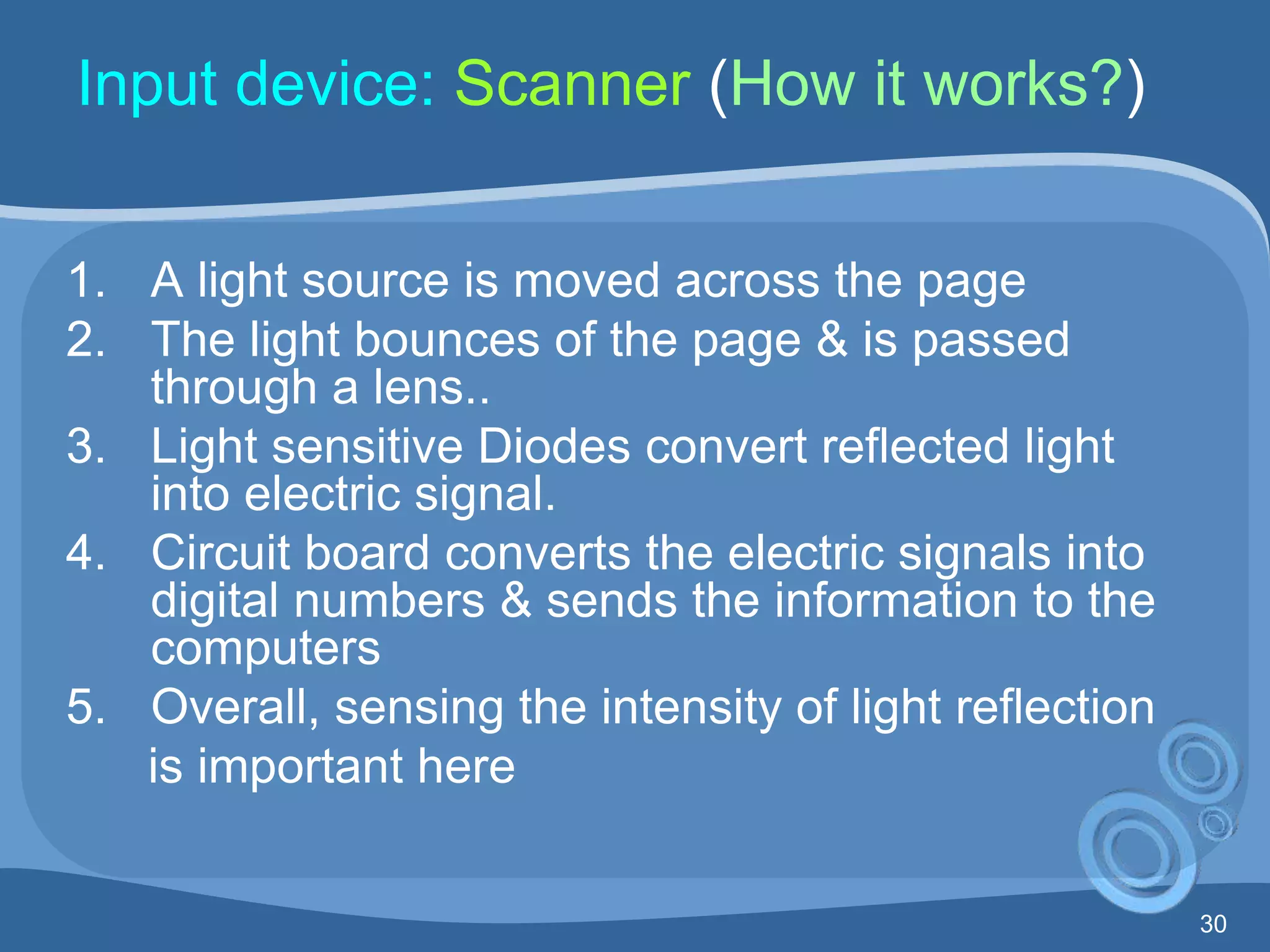 30
Input device: Scanner (How it works?)
1. A light source is moved across the page
2. The light bounces of the page & is passed
through a lens..
3. Light sensitive Diodes convert reflected light
into electric signal.
4. Circuit board converts the electric signals into
digital numbers & sends the information to the
computers
5. Overall, sensing the intensity of light reflection
is important here
 