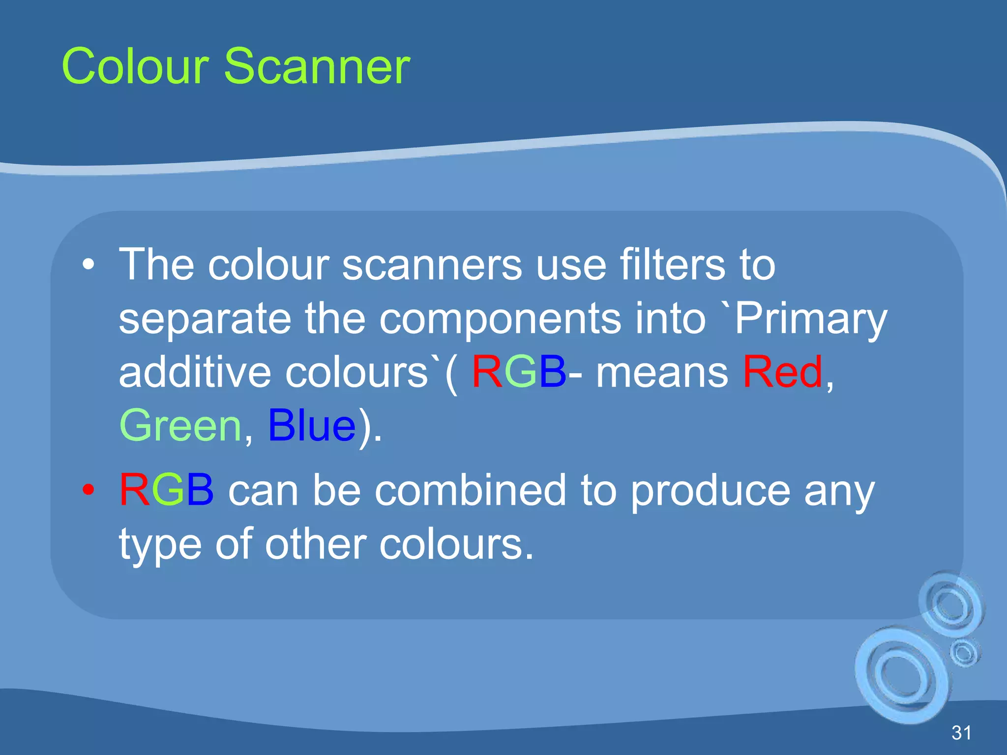 31
Colour Scanner
• The colour scanners use filters to
separate the components into `Primary
additive colours`( RGB- means Red,
Green, Blue).
• RGB can be combined to produce any
type of other colours.
 