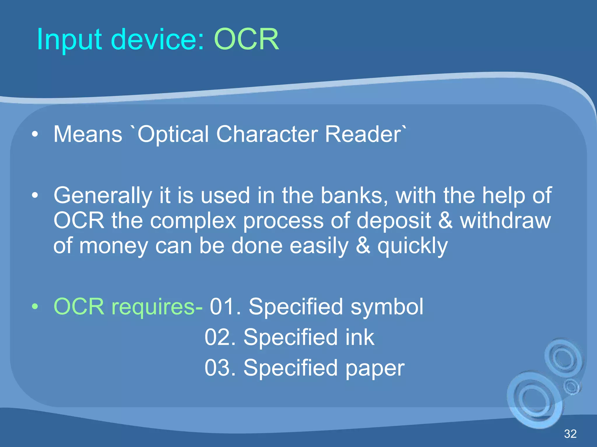 32
Input device: OCR
• Means `Optical Character Reader`
• Generally it is used in the banks, with the help of
OCR the complex process of deposit & withdraw
of money can be done easily & quickly
• OCR requires- 01. Specified symbol
02. Specified ink
03. Specified paper
 