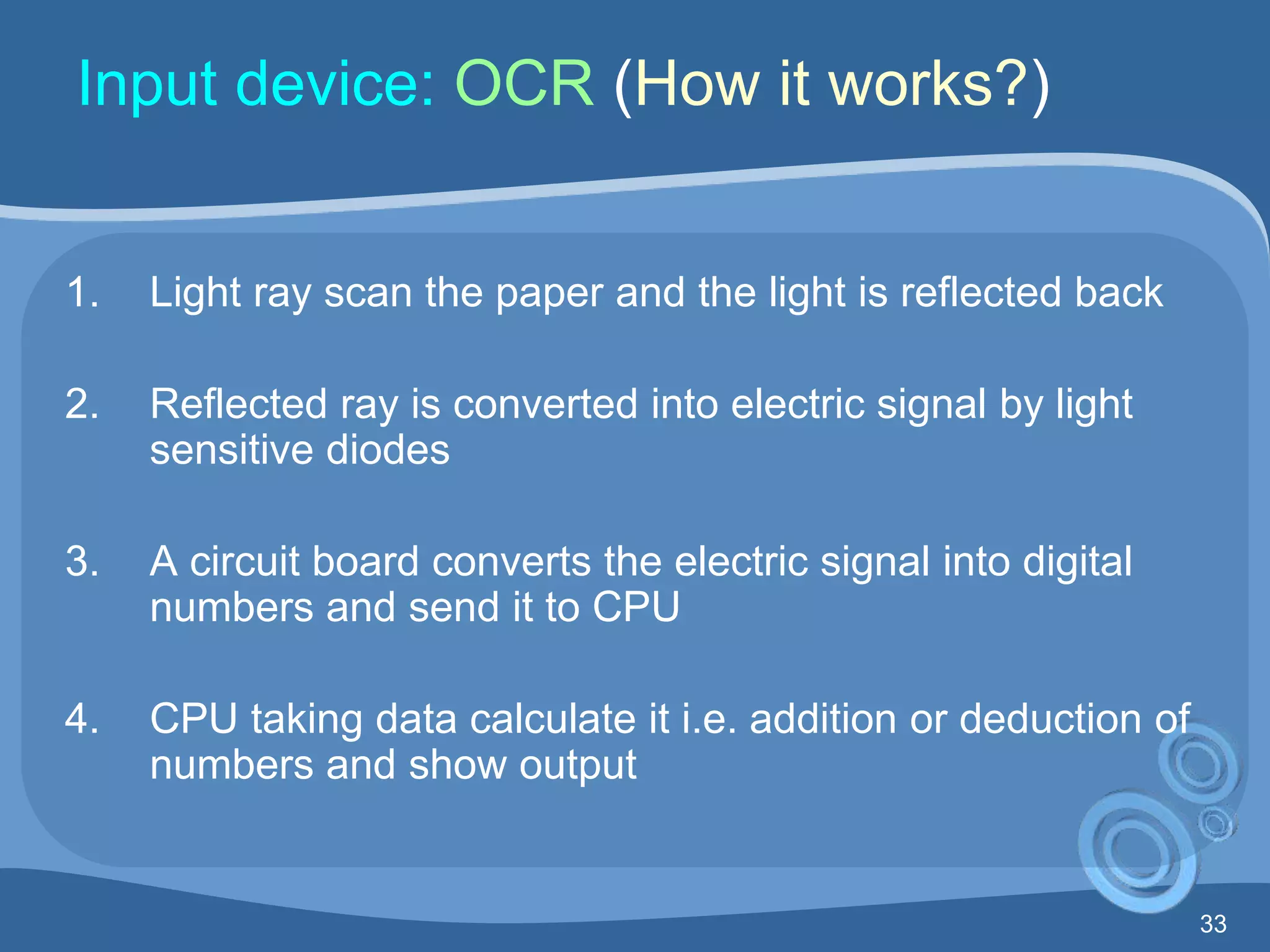 33
Input device: OCR (How it works?)
1. Light ray scan the paper and the light is reflected back
2. Reflected ray is converted into electric signal by light
sensitive diodes
3. A circuit board converts the electric signal into digital
numbers and send it to CPU
4. CPU taking data calculate it i.e. addition or deduction of
numbers and show output
 