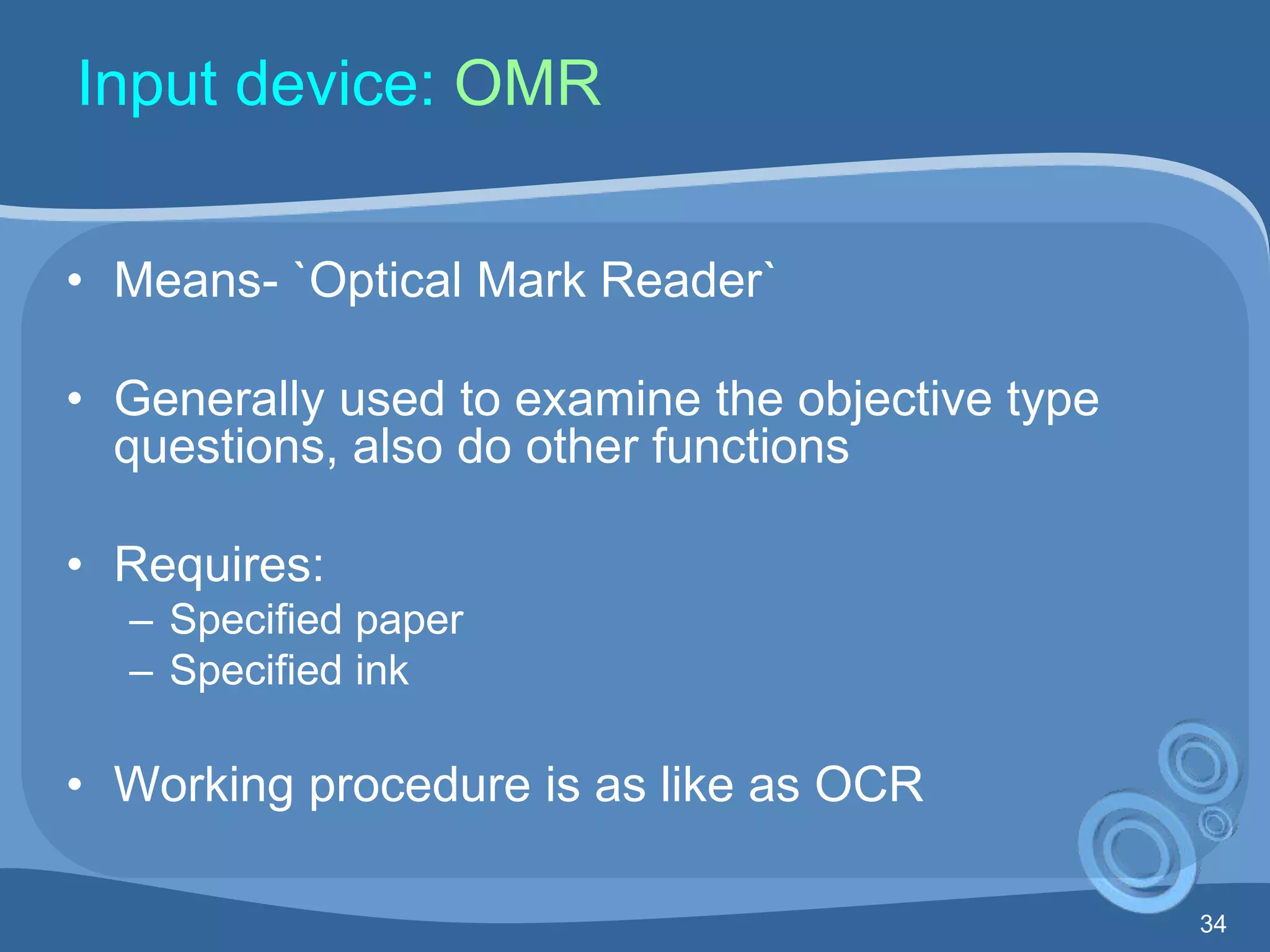 34
Input device: OMR
• Means- `Optical Mark Reader`
• Generally used to examine the objective type
questions, also do other functions
• Requires:
– Specified paper
– Specified ink
• Working procedure is as like as OCR
 