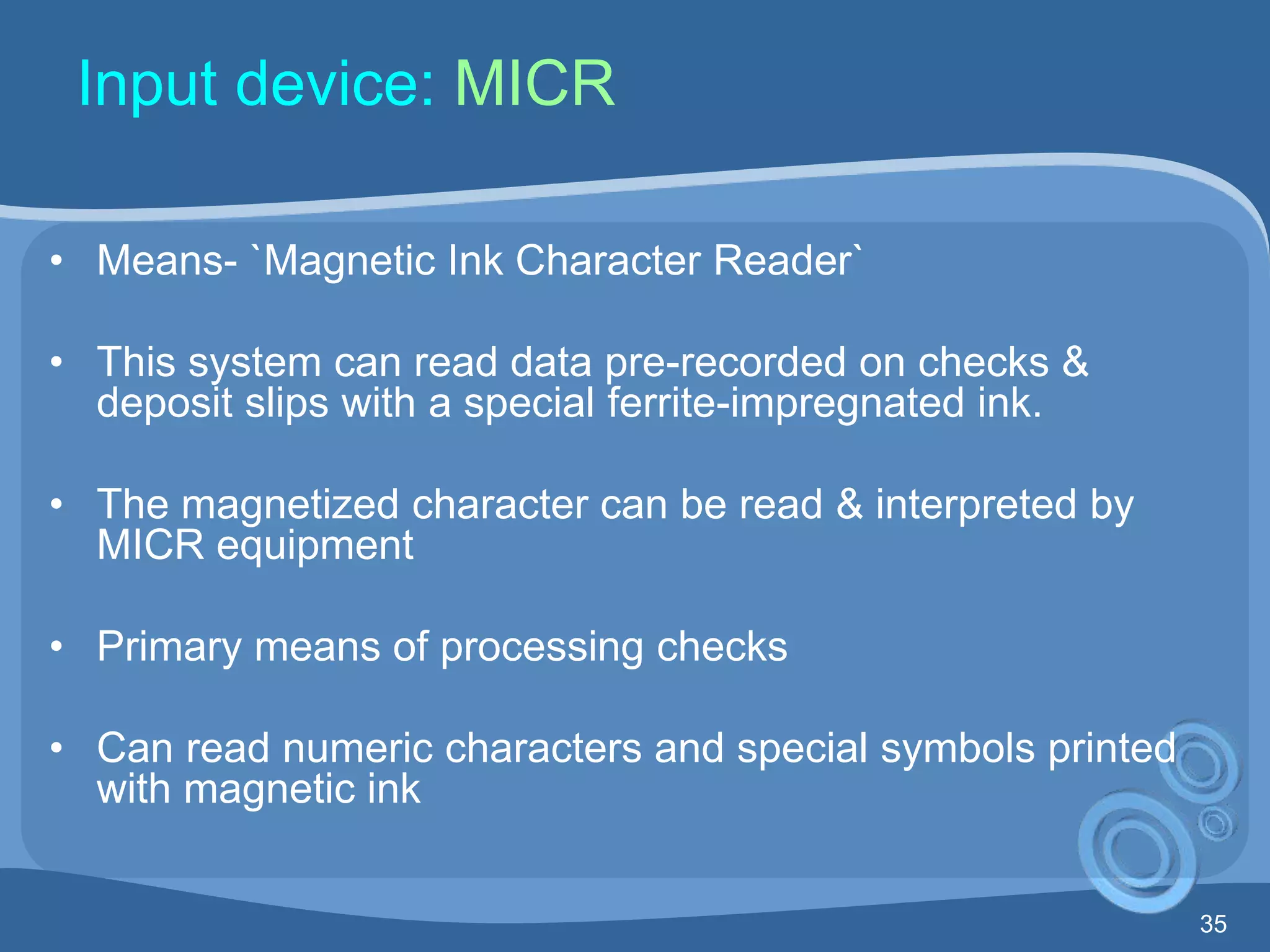 35
Input device: MICR
• Means- `Magnetic Ink Character Reader`
• This system can read data pre-recorded on checks &
deposit slips with a special ferrite-impregnated ink.
• The magnetized character can be read & interpreted by
MICR equipment
• Primary means of processing checks
• Can read numeric characters and special symbols printed
with magnetic ink
 