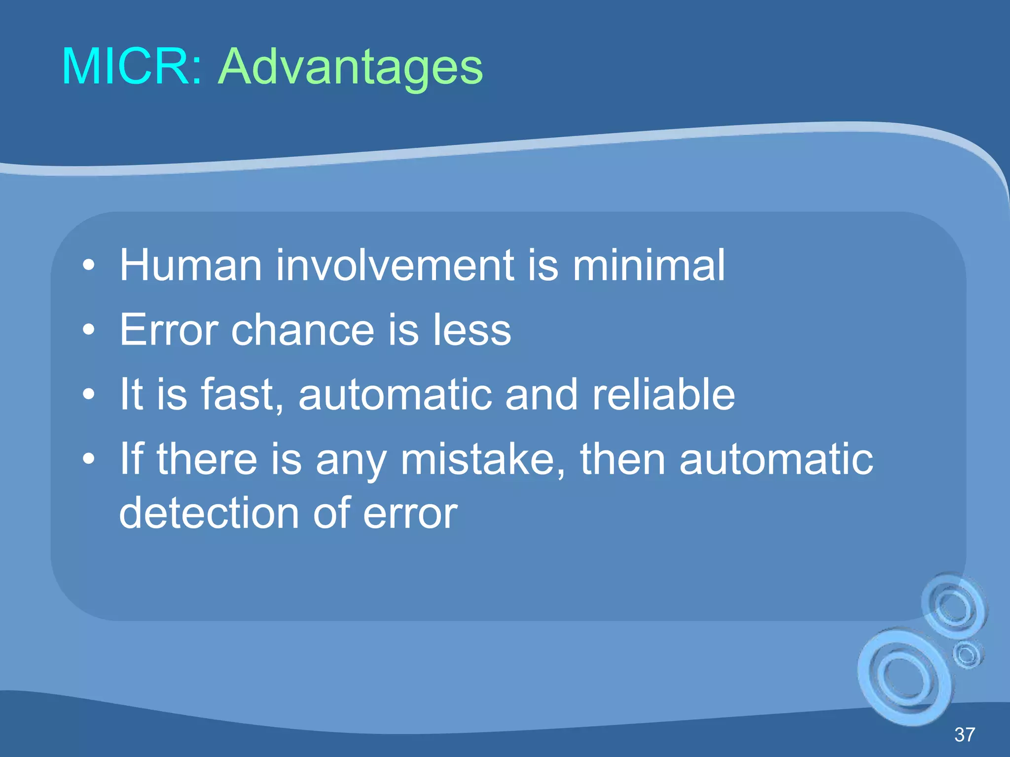 37
MICR: Advantages
• Human involvement is minimal
• Error chance is less
• It is fast, automatic and reliable
• If there is any mistake, then automatic
detection of error
 
