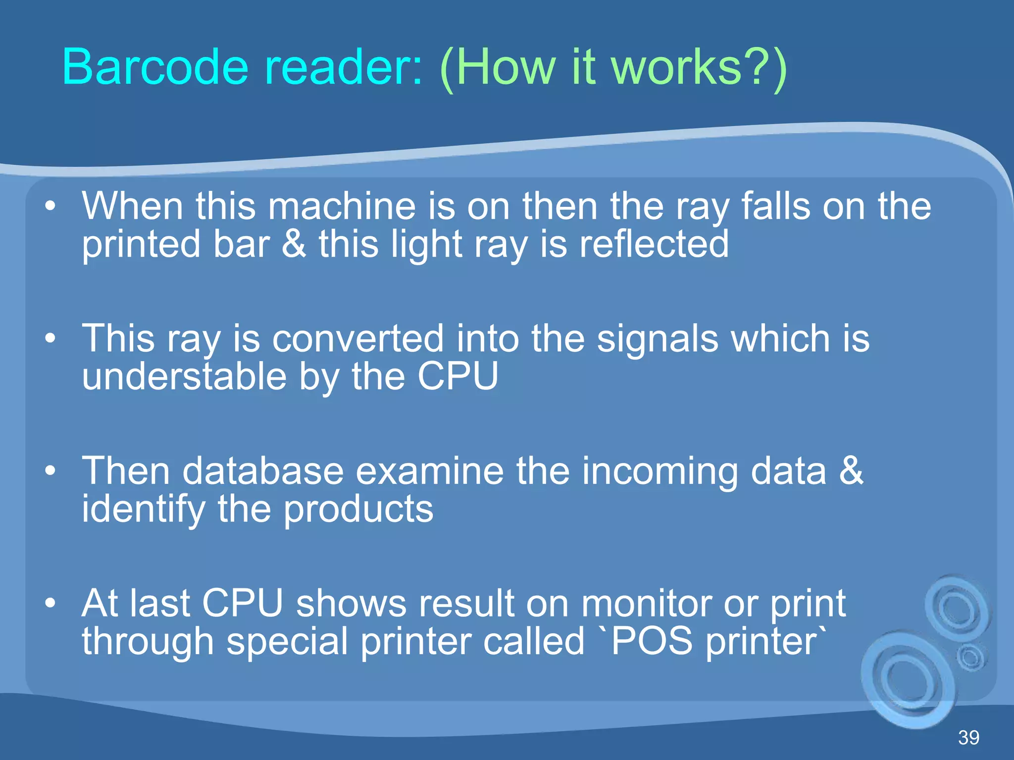 39
Barcode reader: (How it works?)
• When this machine is on then the ray falls on the
printed bar & this light ray is reflected
• This ray is converted into the signals which is
understable by the CPU
• Then database examine the incoming data &
identify the products
• At last CPU shows result on monitor or print
through special printer called `POS printer`
 