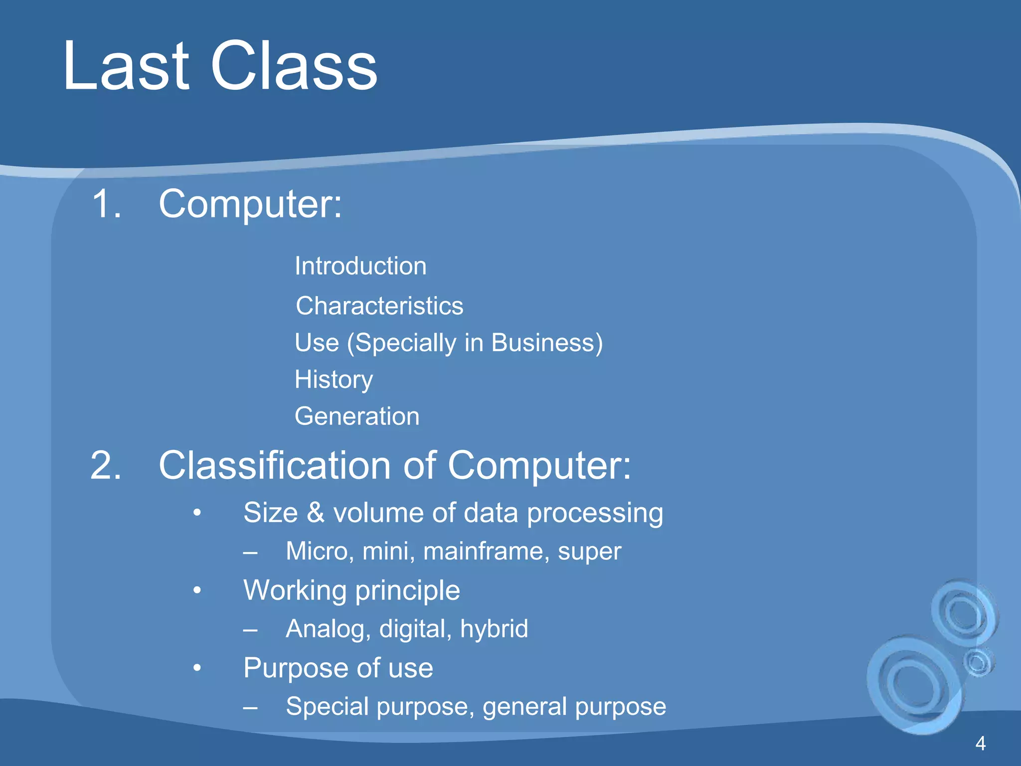 4
Last Class
1. Computer:
Introduction
Characteristics
Use (Specially in Business)
History
Generation
2. Classification of Computer:
• Size & volume of data processing
– Micro, mini, mainframe, super
• Working principle
– Analog, digital, hybrid
• Purpose of use
– Special purpose, general purpose
 