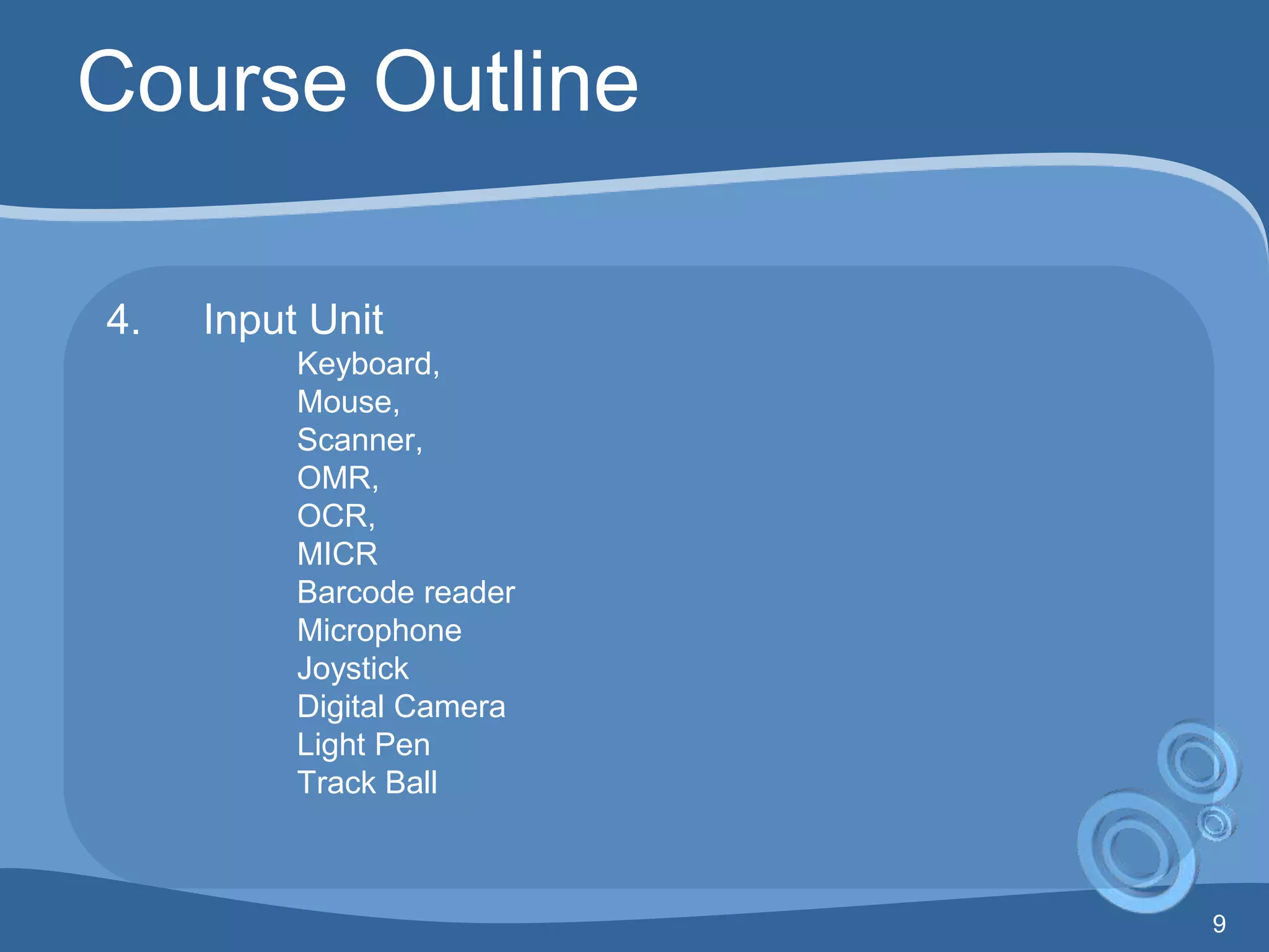 9
Course Outline
4. Input Unit
Keyboard,
Mouse,
Scanner,
OMR,
OCR,
MICR
Barcode reader
Microphone
Joystick
Digital Camera
Light Pen
Track Ball
 