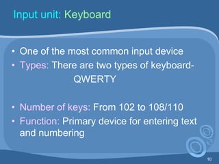 10
Input unit: Keyboard
• One of the most common input device
• Types: There are two types of keyboard-
QWERTY
• Number of keys: From 102 to 108/110
• Function: Primary device for entering text
and numbering
 