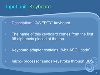 12
Input unit: Keyboard
• Description: `QWERTY` keyboard
• The name of this keyboard comes from the first
06 alphabets placed at the top
• Keyboard adapter contains `8-bit ASCII code`
• micro- processor sends keystroke through BUS.
 