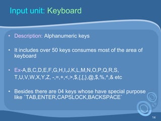 14
Input unit: Keyboard
• Description: Alphanumeric keys
• It includes over 50 keys consumes most of the area of
keyboard
• Ex-A,B,C,D,E,F,G,H,I,J,K,L,M,N,O,P,Q,R,S,
T,U,V,W,X,Y,Z, -,=,+,<,>,$,{,[,},@,$,%,^,& etc
• Besides there are 04 keys whose have special purpose
like `TAB,ENTER,CAPSLOCK,BACKSPACE`
 