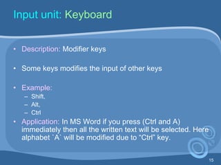 15
Input unit: Keyboard
• Description: Modifier keys
• Some keys modifies the input of other keys
• Example:
– Shift,
– Alt,
– Ctrl
• Application: In MS Word if you press (Ctrl and A)
immediately then all the written text will be selected. Here
alphabet `A` will be modified due to “Ctrl” key.
 