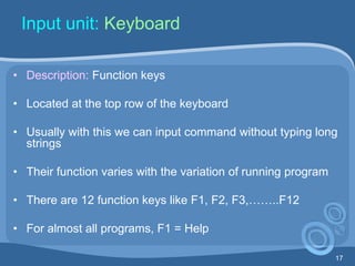 17
Input unit: Keyboard
• Description: Function keys
• Located at the top row of the keyboard
• Usually with this we can input command without typing long
strings
• Their function varies with the variation of running program
• There are 12 function keys like F1, F2, F3,……..F12
• For almost all programs, F1 = Help
 
