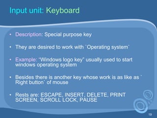 19
Input unit: Keyboard
• Description: Special purpose key
• They are desired to work with `Operating system`
• Example: “Windows logo key” usually used to start
windows operating system
• Besides there is another key whose work is as like as `
Right button` of mouse
• Rests are: ESCAPE, INSERT, DELETE, PRINT
SCREEN, SCROLL LOCK, PAUSE
 