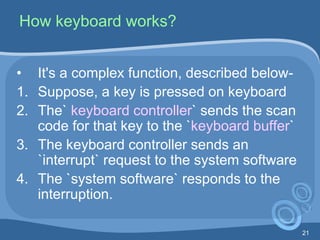 21
How keyboard works?
• It's a complex function, described below-
1. Suppose, a key is pressed on keyboard
2. The` keyboard controller` sends the scan
code for that key to the `keyboard buffer`
3. The keyboard controller sends an
`interrupt` request to the system software
4. The `system software` responds to the
interruption.
 