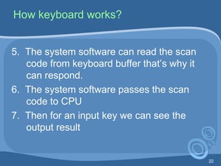 22
How keyboard works?
5. The system software can read the scan
code from keyboard buffer that’s why it
can respond.
6. The system software passes the scan
code to CPU
7. Then for an input key we can see the
output result
 